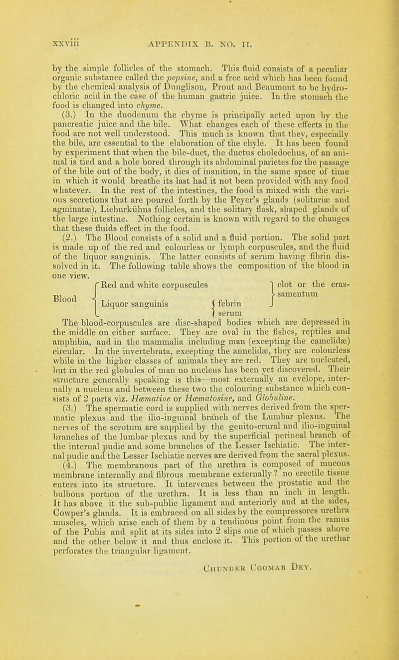by the simple follicles of the stomach. This fluid consists of a ])eciiliar organic substance called the pepsiiie, and a free acid which has been found by the chemical analysis of Dunglison, Prout and Beaumont to be hydro- chloric acid in the ease of the human gastric juice. In the stomach the food is changed into chyme. (3.) In the duodenum the chyme is principally acted upon by the pancreatic juice and the bile. What changes each of these eifects in the food are not well understood. This much is known that they, especially the bile, are essential to the elaboi-ation of the chyle. It has been founil by experiment that when the bile-duct, the ductus choledochus, of an ani- mal is tied and a hole bored through its abdominal parietes for the passage of the bile out of the body, it dies of inanition, in the same space of time in which it would breathe its last had it not been provided with any food whatever. In the rest of the intestines, the food is mixed with the vari- ous secretions that are poured forth by the Beyer's glands (solitariae and agminata;), Lieburkiilms follicles, and the solitary flask, shaped glands of the large intestine. Nothing certain is known with regard to the changes that these fluids eff'eet in the food. (2.) The Blood consists of a solid and a fluid portion. The solid part is made up of the red and colourless or lymph corpuscules, and the fluid of the liquor sanguinis. The latter consists of serum having fibrin dis- solved in it. The following table shows the composition of the blood in one view. The blood-corpuscules are disc-shaped bodies which are depressed in the middle on either surface. They are oval in the fishes, reptiles and amphibia, and in the mammalia including man (excepting the camelidae) circular. In the invertebrata, excepting the annelidae, they are colowless while in the higher classes of animals they are red. They ai-e nucleated, but in the red globules of man no nucleus has been yet discovered. Their .structure generally speaking is this—most externally an evelope, inter- nally a nucleus and between these two the colouring substance which con- sists of 2 parts viz. Hamatine or Hamatosine, and Glohuline. (3.) The spermatic cord is supplied with nerves derived from the sper- matic plexus and the ilio-inguinal branch of the Lumbar plexus. The nerves of the scrotum are supplied by the genito-crural and ilio-inguinal branches of the lumbar plexus and by the superficial perineal branch of the internal pudic and some branches of the Lesser Ischiatic. The inter- nal pudic and the Lesser Ischiatic nerves are derived from the sacral plexus. (4.) The membranous part of the urethra is composed of mucous membrane internally and fibrous membrane externally ? no erectile tissue enters into its structure. It intervenes between the prostatic and the bulbous portion of the urethra. It is less than an inch in length. It has above it the sub-pubUc ligament and anteriorly and at the sides, Cowper's glands. It is embraced on all sides by the compressores urethra muscles, which arise each of them bv a tendinous point from the ramus of the Pubis and split at its sides into 2 slips one of which passes above and the other below it and thus enclose it. This portion of the urethar perforates the triangular ligament. Blood cras- CllUNUKR C'OOMAR DeY.