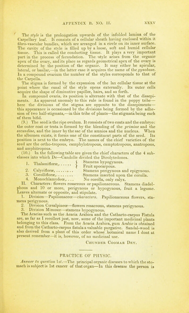 The style is the prolongation upwards of the infolded lamina of the Carpellary leaf. It consists of a cellular sheath having enclosed within it fibro-vascular bundles, which are arranged in a circle on its inner surface. The cavity of the style is filled up by a loose, soft and humid cellular tissue. This is called the conducting tissue. It pla5's a very important part in the process of fecundation. The style arises from the organic apex of the ovar}-, and its place as regards geometrical apex of the ovary is determined by the position of the organic. It may either be apicular, lateral, or basilar,—in the latter case it acquires the name of the gynobase. In a compound ovarium the number of the styles corresponds to that of the Carpella. The stigma is formed by the expansion of the lax cellular tissue at the point where the canal of the style opens externally. Its outer cells acquire the shape of diminutive papilloe, hairs, and so forth. In compound ovaria, its position is alternate with that of the dissepi- ments. An a])parent anomaly to this rule is found in the poppy tribe— here the divisions of the stigma are opposite to the dissepiments— this appearance is occasioned by the divisions being formed by the adhe- sion of two half-stigmata,—in this tiibe of plants—the stigmata being each of them bifid. (9.) The seed is the ripe ovulura. It consists of two coats and the embryo: the outer coat or testa is formed by the blending of the primine and the secundine, and the inner by the sac of the amnios and the nucleus. When the albumen exists, it forms one of the constituent parts of the seed. Its position is next to the embryo. The names of the chief varieties of the seed are the ortho-tropous, camphylotropous, camptotropous, anatropous, and amphitropous. (10.) In the following table are given the chief characters of the 4 sub- classes into which De—Candolle divided the Dicolytedones. 1. Thalamiflora;, \ Stamens hypogynous. i rruit apocarpous. 2. Calyciflorse, Stamens perigynous and epigynous. 3. CoroUiflora;, Stamens inserted upon the corolla. 4. Monochlamydece,.... No corolla, only calyx. II. Characters: flowers rosaceous or papilionaceous. Stamens diadel- phous and 10 or more, perigynous or hypogynous, fruit a legume. Leaves alternate or opposite, and stipulate. 1. Division—Papilionaceoe—characters. Papilionaceous flowers, sta- mens perigynous. 2. Division Coesalpineoe—flowers rosaceous, stamens perigynous. 3. Division Mimosce—stamens hypogynous. The Acacias such as the Acacia Arabica and the Catharto-carpus Fistula are, as far as I recollect just, now, some of the important medicinal plants belonging to this class. From the Acacia Arabica, gum Arabic is obtained and from the Catharto-carpus fistula a valuable purgative. Sandal-wood is also derived from a plant of this order whose botanical name I dont at present remember—it is, however, of no medicinal use. Chunder Coomar Dev. PRACTICE OF PHYSIC. Answer to question \st.—The principal organic diseases to which the sto- mach is subject is 1st cancer of that organ—In this desease the person is