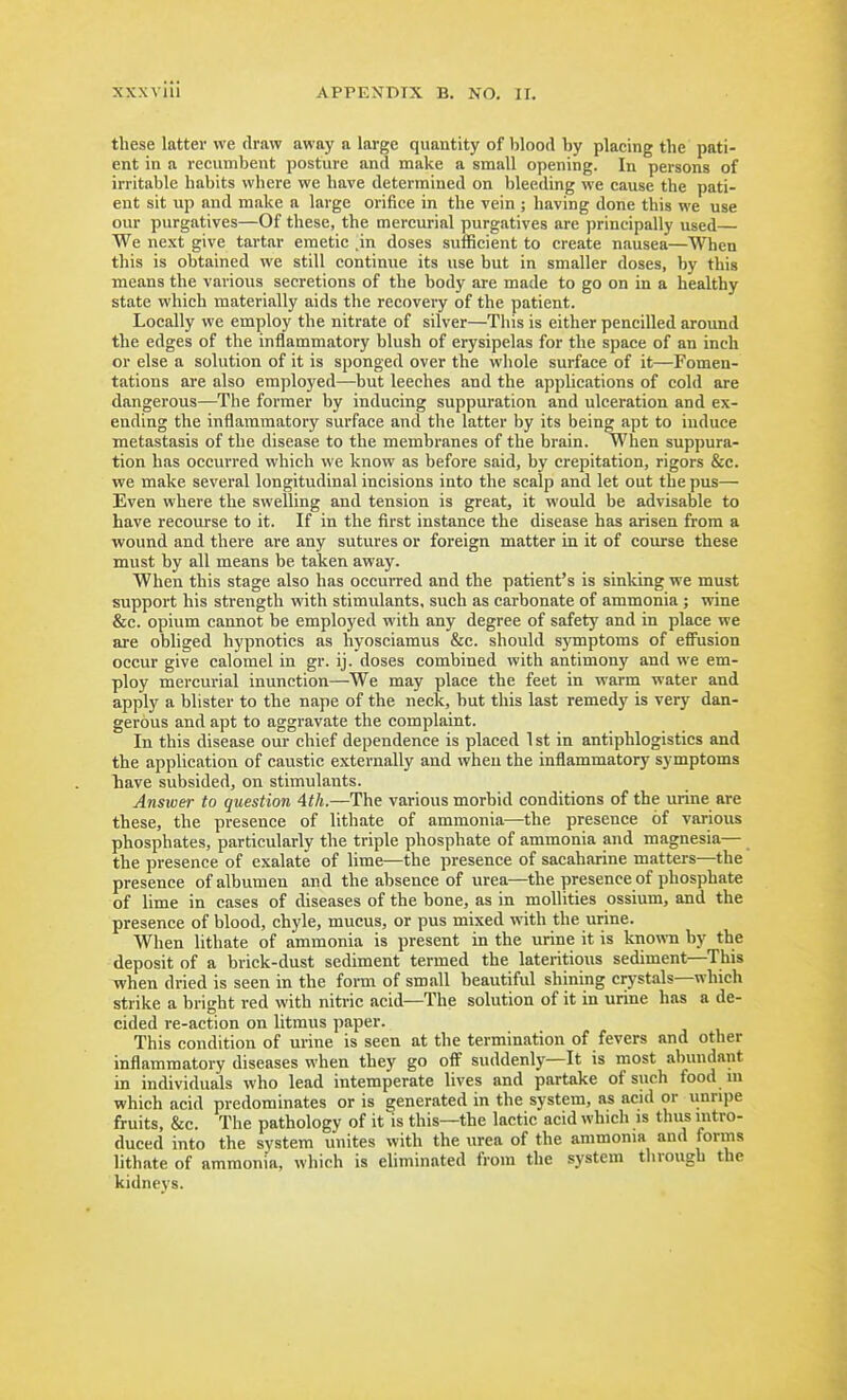 xxxvlii these latter we draw away a large quantity of l)lood by placing the pati- ent in a recumbent posture and make a small opening. In persons of irritable habits where we have determined on bleeding we cause the pati- ent sit up and make a large orifice in the vein ; having done this we use our purgatives—Of these, the mercurial purgatives are principally used— We next give tartar emetic in doses sufficient to create nausea—When this is obtained we still continue its use but in smaller doses, by this means the various secretions of the body are made to go on in a healthy state which materially aids the recovery of the patient. Locally we employ the nitrate of silver—This is either pencilled around the edges of the inflammatory blush of erysipelas for the space of an inch or else a solution of it is sponged over the whole surface of it—Fomen- tations are also employed—but leeches and the applications of cold are dangerous—The former by inducing suppuration and ulceration and ex- ending the inflammatory surface and the latter by its being apt to induce metastasis of the disease to the membranes of the brain. When suppura- tion has occurred which we know as before said, by crepitation, rigors &c. we make several longitudinal incisions into the scalp and let out the pus— Even where the swelling and tension is great, it would be advisable to have recourse to it. If in the first instance the disease has arisen from a wound and there are any sutures or foreign matter in it of coiurse these must by all means be taken away. When this stage also has occuiTed and the patient's is sinking we must support his strength with stimulants, such as carbonate of ammonia ; wine &c. opium cannot be employed with any degree of safety and in place we are obliged hypnotics as hyosciamus &c. should s}Tnptoms of effusion occur give calomel in gr. ij. doses combined with antimony and we em- ploy mercurial inunction—We may place the feet in warm water and apply a blister to the nape of the neck, but this last remedy is very dan- gerous and apt to aggravate the complaint. In this disease our chief dependence is placed 1 st in antiphlogistics and the application of caustic externally and when the inflammatory symptoms have subsided, on stimulants. Answer to question 4th.—The various morbid conditions of the urine are these, the presence of lithate of ammonia—the presence of various phosphates, particularly the triple phosphate of ammonia and magnesia— the presence of oxalate of lime—the presence of sacaharine matters—the presence of albumen and the absence of urea—the presence of phosphate of lime in cases of diseases of the bone, as in mollities ossium, and the presence of blood, chyle, mucus, or pus mixed with the urine. When lithate of ammonia is present in the urine it is kiiowTi by the deposit of a brick-dust sediment termed the lateritious sediment—This when dried is seen in the foi-m of small beautiful shining crj-stals—which strike a bright red with nitric acid—The solution of it in urine has a de- cided re-action on litmus paper. This condition of ui-ine is seen at the termination of fevers and other inflammatory diseases when they go off suddenly—It is most abundant in individuals who lead intemperate lives and partake of such food m which acid predominates or is generated in the system, as acid or unripe fruits, &c. The pathology of it is this—the lactic acid which is thus intro- duced into the system unites with the urea of the ammonia and forms lithate of ammonia, which is eliminated from the system through the kidneys.