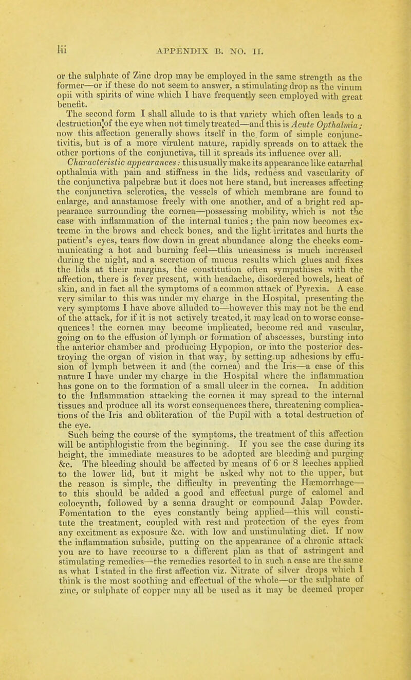 or the sulphfttc of Zinc drop may be employed in the same stren<>th as the former—or if these do not seem to answer, a stimulating drop as the vinuni opii with spirits of wine which I have frequently seen employed with great benefit. The second form I shall allude to is that variety which often leads to a destruction|of the eye when not timely treated—and this is Acute Opihalmiaj now this affection generally shows itself in the form of simple conjunc- tivitis, but is of a more vu-ulent nature, rapidly spreads on to attack the other portions of the conjunctiva, till it spreads its influence over all. Characleristic appearances: thisusually make its appearance like catarrhal opthalmia with pain and stiffness in the lids, redness and vascularity of the conjunctiva pal])ebrae but it does not here stand, but increases affecting the conjunctiva sclerotica, the vessels of which membrane are found to enlarge, and anastamose freely with one another, and of a bright red ap- jjearance surrounding the cornea—possessing mobility, which is not the case with inflammation of the internal tunics; the pain now becomes ex- treme in the brows and cheek bones, and the light irritates and hurts the patient's eyes, tears flow down in great abundance along the cheeks com- municating a hot and bm-ning feel—this uneasiness is much increased during the night, and a secretion of mucus results which glues and fixes the lids at their margins, the constitution often sympathises with the affection, there is fever present, with headache, disordered bowels, heat of skin, and in fact all the symptoms of a common attack of Pyrexia. A case very similar to this was under my charge in the Hospital, presenting the very symptoms I have above alluded to—^liowever this may not be the end of the attack, for if it is not actively treated, it may lead on to worse conse- quences ! the cornea may become implicated, become red and vascular, going on to the eflPusion of lymph or formation of abscesses, bursting into the anterior chamber and producing Hypopion, or into the posterior des- troying the organ of vision in that way, by setting, up adhesions by effu- sion of lymph between it and (the coniea) and the Iris—a case of this natm-e I have under my charge in the Hospital where the inflammation has gone on to the formation of a small ulcer in the cornea. In addition to the Inflammation attacking the cornea it may spread to the internal tissues and produce all its worst consequences there, tlireatening complica- tions of the Iris and obliteration of the Pupil with a total destruction of the eye. Such being the course of the symptoms, the treatment of this affection will be antiphlogistic from the beginning. If you see the case during its height, the immediate measures to be adopted are bleeding and purging &c. The bleeding shoidd be affected by means of 6 or 8 leeches applied to the lower lid, but it might be asked why not to the upper, but the reason is simple, the difficulty in preventing the Ha;mon-hage— to this should be added a good and effectual purge of calomel and colocynth, followed by a senna draught or compound Jalap Powder. Fomentation to the eyes constantly being applied—^this will consti- tute the treatment, coupled with rest and protection of the eyes from any excitment as exposure &c. with low and unstimulating diet. If now the inflammation suljside, putting on the appearance of a chronic attack you are to have recourse to a difl'crent plan as that of astringent and stimulating remedies—the remedies resorted to in such a case are the same as what I stated in the first affection viz. Nitrate of silver drops which I think is the most soothing and effectual of the whole—or the sulphate of zinc, or sulphate of copper may all be used as it may be deemed proper