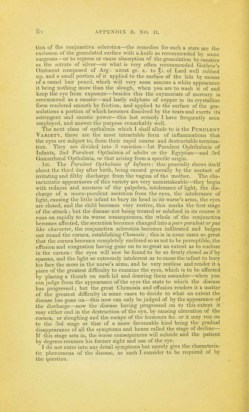 tion of the conjunctiva sclerotica—the remedies for such a state are the excission of the granulated surface with a knife as recommended bj' some surgeons—or to repress or cause absorption of the granulation by caustics as the nitrate of silver—or what is very often recommended Guthrie's Ointment composed of Arg: nitrat gr. x. to fi. of Lard well rubbed up, and a small portion of it applied to the surface of the lids by means of a camel hair pencil, which will very soon assume a white appearance it being nothing more than the slough, when you are to wash it of and keep the eye from exposure—besides this the oxymuriate of mercury is recommend as a caustic—and lastly sulphate of copper in its crystalline form rendered smooth by friction, and applied to the surface of the gra- nulations a portion of which becomes dissolved by the tears and exerts its astringent and caustic power—this last remedy I have frequently seen employed, and answer the purpose remarkably well. The next class of opthalmia which I shall allude to is the Purulent Variety, these are the most intractable form of inflammations that the eyes are subject to, fi'om theu- rapid course and destructable termina- tion. They are divided into 3 varieties—1st Purulent Ophthalmia of Infants, 2nd Purulent Opthalmia of adults or the Egyptian—and 3rd Gonorrhceal Opthalmia, or that arising from a specific origin. 1 St. The Purulent Opthalmia of Infants: this generally shews itself ahout the third day after birth, being caused generally by the contact of u-ritating and filthy discharge from the vagina of the mother. The cha- racteristic appearances of this variety are very immistakeable—they begin with redness and soreness of the palpebra, intolerance of light, the dis- charge of a muco-purulent secretion from the eyes, the intolerance of light, causing the little infant to bury its head in its nurse's arms, the eyes are closed, and the child becomes very restive, this marks the first stage of the attack; but the disease not being treated or subdued in its course it runs on rapidly to its worse consequences, the whole of the conjunctiva becomes affected, the secretion becomes clumgeiinto a pure purulent or pus like character, the conjunctiva sclerotica becomes infiltrated and bulges out roimd the cornea, establishing Chemosis j this is in some cases so great that the cornea becomes completely enclosed so as not to be perceptible, the effusion and congestion having gone on to so great an extent as to enclose in the cornea: the eyes will now be found to be so firmly closed as if by spasms, and the light so extremely intolerent as to cause the infant to bury his face the more in the nurse's arms, and be very restless and render it a piece of the greatest difficulty to examine the eyes, which is to be affected by placing a thumb on each lid and drawing them assunder—when you can judge from the appearance of the eyes the state to which the disease has progressed ; but the great Chemosis and effusion renders it a matter of the greatest difficulty in some cases to decide to what an extent the disease has gone on—this now can only be judged of by the appearance of the discharge—now the disease having progressed on to this extent it may either end in the destruction of the eye, by causing ulceration of the cornea, or sloughing and the escape of the humours &c. or it may run on to the 3rd stage or that of a more favourable kind being the gradual disappearance of all the symptoms and hence called the stage of decline— If this stage sets in, the worse consequences will subside and the patient by degrees resumes liis former sight and use of the eye. I do not enter into any detail symptoms but merely give the characteris- tic phenomena of the disease, as such I consider to be required of by the question.