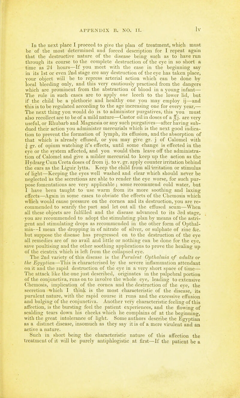 In the next place I proceed to give the plan of treatment, which must be of the most determined and forced descrijition for I repeat again that the destructive nature of the disease being such as to have run through its course to the complete destruction of the eye in so short a time as 21 hours—If you meet with the case in the beginning say in its 1st or even 2nd stage ere any destruction of the eye has taken place, your object will be to repress arterial action which can be done by local bleeding only, and this very cautiously practised from the dangers which are prominent from the abstraction of blood in a young infant— The rule in such cases are to apply one leech to the lower lid, but if the child be a plethoric and healthy one you may emjjloy ij—and this is to be regulated according to the age increasing one for every year,— The nest thing you would do is to administer purgatives, this you must also recollect are to be of a mild nature—Castor oil in doses of a §j. are very useful, or Rhubarb and Magnesia or any such purgatives—after having sub- dued their action you administer mercurials which is the next good indica- tion to prevent the formation of lymph, its effusion, and the aljsorption of that which is already effused, or you may give gr. j of Calomel with i gr. of opium watching it's effects, until some change is effected in the eye or the system affected, and you would then leave off the administra- tion of Calomel and give a milder mercurial to keep up the action as the Hydrarg Cum Creta doses of from ij. to v. gr. apply counter irritation behind the ears as the Liguir lytta. Keep the child from all irritation or stimulus of light—Keeping the eyes well washed and clear which should neVer be neglected as the secretions are able to render the eye worse, for such pur- pose fomentations are very applicable; some recommend cold water, but I have been taught to use warm from its more soothing and laxing eflfects—Again in some cases to obviate the effects of the Chemosis which which would cause pressure on the cornea and its destruction, you are re- commended to scarify the part and let out all the effused scum—When all these objeets are fulfilled and the disease advanced to its 3rd stage, -you are recommended to adopt the stimulating plan by means of the astri- gent and stimulating drops as recommended in the other form of Opthal- mia—I mean the dropping in of nitrate of silver, or sulphate of zinc &c. but suppose the disease has progressed on to the destruction of the eye all remedies are of no avail and little or nothing can be done for the eye, save poultising and the other soothing applications to prove the healing up of the cicatrix whicli is left from the collapsed eye. The 2nd variety of this disease is the Purulent Opthalmia of adults or the Effyplian—Th'is is characterised by the severe inflammation attendant on it and tlie rapid destruction of the eye in a very short space of time— The attack like the one just described, originates in the ])alpebral portion of the conjunctiva, runs on to involve the whole eye, leading to extensive Chemosis, implication of the cornea and the destruction of the eye, the secretion which I think is the most characteristic of the disease, its jiurulent nature, with tlie rapid course it rims and the excessive effusion and bulging of the conjunctiva. Another very characteristic feeling of this affection, is the bursting feel the patient experiences, and the flowing of scalding tears down his cheeks whicl\ he complains of at the beginning, with the great intolerance of light. Some authors describe the Egyptian as a distinct disease, insomuch as they say it is of a mere virulent and an active a nature. Such in short being the characteristic nature of this affection the treatment of it will be purely antiphlogistic at first—If the patient be a