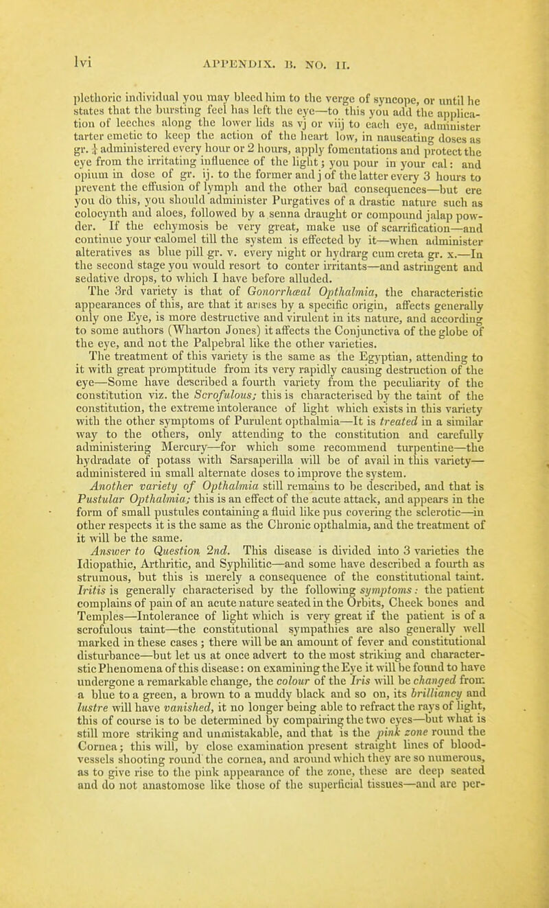 plethoric individual you may bleed him to the verge of syncope, or until he states that the biu-sting feel has left the eye—to this you add the applica- tion of leeches along the \o\\er lids as vj or viij to each eye, adiniuister tarter emetic to keep the action of tiie heart low, in nauseatin- doses as gr. i administered every hour or 2 hours, apply fomentations and in-otectthe eye from the irritating influence of the light; you pour in your cal: and opium in dose of gr. ij. to the former and j of the latter every 3 hours to prevent the effusion of lymph and the other bad consequences—but ere you do this, you should administer Purgatives of a drastic nature such as colocynth and aloes, followed by a senna di-aught or compound jalap pow- der. If the echymosis be very great, make use of scarrification—and continue your calomel till the system is effected by it—when administer alteratives as blue pill gr. v. every night or hydrarg cum creta gr. x.—In the second stage you would resort to conter irritants—and astringent and sedative drops, to which I have before alluded. The 3rd variety is that of Gonorrhceal Opthalmia, the characteristic appearances of this, are that it arises by a specific origin, affects generally only one Eye, is more destructive and virulent in its natm-e, and according to some authors (Wharton Jones) it affects the Conjunctiva of the globe of the eye, and not the Palpebral like the other varieties. The treatment of this variety is the same as the Egyptian, attending to it with great promptitude from its very rapidly causing destruction of the eye—Some have described a fourth variety from the peculiarity of the constitution viz. the Scrofulous; this is characterised by the taint of the constitution, the extreme intolerance of light which exists in this variety with the other symptoms of Purulent opthalmia—It is treated in a similar way to the others, only attending to the constitution and carefully administering Mercury—for which some recommend tm'pentine—the bydradate of potass with Sarsaperilla will be of avail in this variety— administered iu small alternate doses to improve the system. Another variety of Opthalmia still remains to be described, and that is Pustular Opthalmiaj this is an effect of the acute attack, and appears in the form of small pustules containing a fluid like pus covering the sclerotic—^in other respects it is the same as the Chronic opthalmia, and the treatment of it will be the same. Answer to Question 2nd. This disease is divided into 3 varieties the Idiopathic, Arthi'itic, and Syphilitic—and some have described a fourth as strumous, but this is merely a consequence of the constitutional taint. Iritis is generally characterised by the following symptoms: the patient complains of pain of an acute nature seated in the Orbits, Cheek bones and Temples—Intolerance of light which is very great if the patient is of a scrofulous taint—the constitutional sympathies are also generally well marked in these cases ; there will be an amount of fever and constitutional distiu'bance—but let us at once advert to the most striking and character- stic Phenomena of this disease: on examining the Eye it will be found to have undergone a remarkable change, the colour of the his will be changed from a blue to a green, a brown to a muddy black and so on, its brilliancy and lustre will have vanished, it no longer being able to refract the rays of light, this of course is to be determined by compairing the two eyes—but what is still more striking and unmistakable, and that is the pink zone round the Cornea; this will, by close examination present straight lines of blood- vessels shooting round the cornea, and aroimd which they are so numerous, as to give rise to the pink appearance of the zone, these are deej) seated and do not anastomose like those of the superficial tissues—and are per-