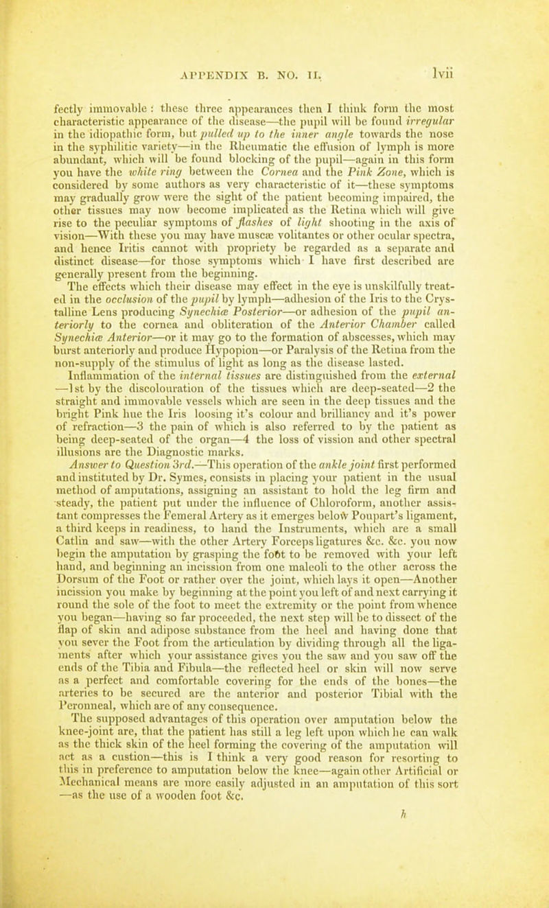fectly immovable : these three njipcarances then I think form the most characteristic appearance of tlie disease—tlie pupil will be found irregular in the idiopathic form, but pulled up to the inner angle towards the nose in the syphilitic variety—in the Rheumatic the efl'usion of lymph is more abundant, which will be found blocking of the pupil—again in this form you have the ivhite ring between the Cornea and the Pink Zone, which is considered by some authors as very characteristic of it—these symptoms may gradually grow were the sight of the patient becoming impaired, the other tissues may now become implicated as the Retina which will give rise to the peculiar symptoms of flashes of light shooting in the axis of vision—With these you may have musca; volitantes or other ocular spectra, and hence Iritis cannot with propriety be regarded as a separate and distinct disease—for those symptoms which I have first described are generally present from the beginning. The effects which their disease may effect in the eye is unskilfully treat- ed in the occlusion of the pupil by lymph—adhesion of the Iris to the Crys- talline Lens producing Synechim Posterior—or adhesion of the pupil an- teriorly to the cornea and obliteration of the Anterior Chamber called Synechice Anterior—or it may go to the formation of abscesses, which may burst anteriorly and produce llypopion—or Paralysis of the Retina from the non-supply of the stimulus of light as long as the disease lasted. Inflammation of the internal tissues are distinguished from the external —1 st by the discolouration of the tissues which are deep-seated—2 the straight and immovable vessels which are seen in the deep tissues and the bright Pink hue the Iris loosing it's colour and brilliancy and it's power of refraction—3 the pain of which is also referred to by the patient as being deep-seated of the organ—4 the loss of vission and other spectral illusions are the Diagnostic marks. Answer to Question 3rd.—This operation of the ankle joint first performed and instituted by Dr. Symes, consists in placing your patient in the usual method of amputations, assigning an assistant to hold the leg firm and steady, the patient put under the influence of Chloroform, another assis- tant compresses the Femeral Artery as it emerges belovV Poupart's ligament, a thii-d keeps in readiness, to hand the Instruments, which are a small Catlin and saw—with the other Artery Forceps ligatures &e. &c. you now begin the amputation by grasping the fo6t to be removed with your left hand, and beginning an incission from one maleoli to the other across the Dorsum of the Foot or rather over the joint, which lays it open—Another incission you make by beginning at the point you left of and next carrying it round the sole of the foot to meet the extremity or the point from whence you began—having so far proceeded, the next step will be to dissect of the flap of skin and adipose substance from the heel and having done that vou sever the Foot from the articulation by dividing through all the liga- ments after which your assistance gives you the saw and yon saw off the ends of the Tibia and Fibula—the reflected heel or skin will now serve as a perfect and comfortable covering for the ends of the bones—the arteries to be secured are the anterior and posterior Tibial with the Pcronneal, which are of any consequence. The supposed advantages of this operation over amputation below the knee-joint are, that the patient has still a leg left upon which he can walk as the thick skin of the heel forming the covering of the amputation will act as a custion—this is I think a verj' good reason for resorting to this in preference to amputation below the knee—again other Artificial or Jlechanical means are more easily adjusted in an amputation of this sort —as the use of a wooden foot &c. h