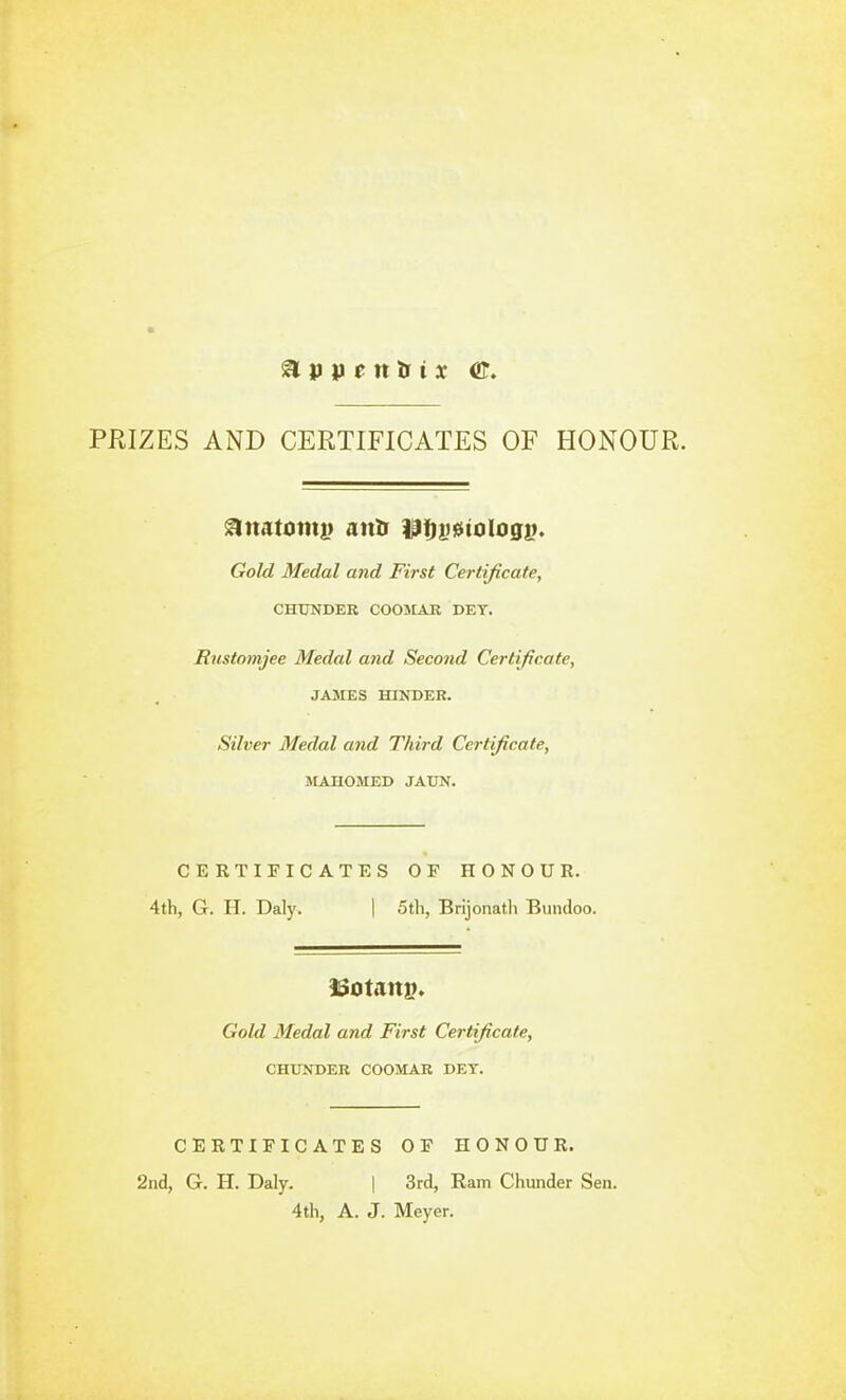 PPtlZES AND CERTIFICATES OF HONOUR, ^imtomt) atiDf ilfjgfiiiologi). Gold Medal and First Certificate, CHUNDER COOMAR DEY. Rustomjee Medal and Second Certificate, JAJIES mNDER. Silver Medal and Third Certificate, MAHOMED JATJN. CERTIFICATES OF HONOUR. 4th, G. H. Daly. | 5th, Brijonath Bundoo. Gold Medal and First Certificate, CHTJNDER COOMAR DET. CERTIFICATES OF HONOUR. 2nd, G. H. Daly. | 3rd, Ram Chunder Sen. 4th, A. J. Meyer.