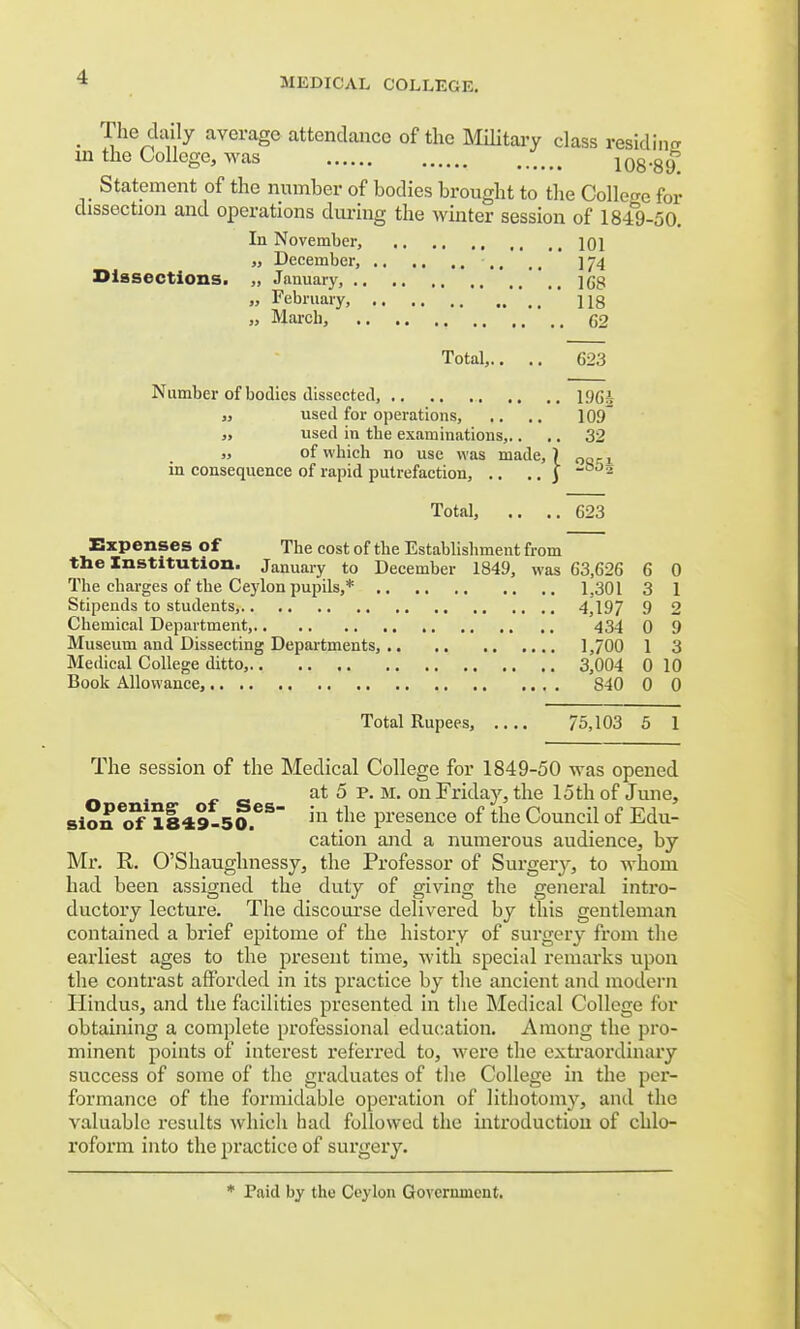 • V19^7 average attendance of the MUitary class residing in the College, was 108-8 if Statement of the number of bodies brought to the College for dissection and operations during the winter session of 1849-50. In November, 101 „ December, ,, ,, ] *j\ Dissections. „ January, ]gg „ February, ' 118 „ March, 62 Total,.... 623 Number of bodies dissected, 1%J „ used for operations, .. .. 109 „ used in tbe examinations,.. .. 32 „ of which no use was made, ) oarL in consequence of rapid putrefaction, .. .. | ~ - Total, .. ..623 Expenses of The cost of the Establishment from the Institution. January to December 1849, was G3.626 6 0 The charges of the Ceylon pupils,* 1,301 3 1 Stipends to students, 4,197 9 2 Chemical Department, 434 0 9 Museum and Dissecting Departments, 1,700 1 3 Medical College ditto, 3,004 0 10 Book Allowance, 840 0 0 Total Rupees, 75,103 5 1 The session of the Medical College for 1849-50 was opened at 5 p. m. on Friday, the loth of June, sioneof11849-50.eS 111 tne Presence °f the Council of Edu- cation and a numerous audience, by Mr. R. O'Shaughnessy, the Professor of Surgeiy, to whom had been assigned the duty of giving the general intro- ductory lecture. The discourse delivered by this gentleman contained a brief epitome of the history of surgery from the earliest ages to the present time, with special remarks upon the contrast afforded in its practice by the ancient and modern Hindus, and the facilities presented in the Medical College for obtaining a complete professional education. Among the pro- minent points of interest referred to, were the extraordinary success of some of the graduates of the College in the per- formance of the formidable operation of lithotomy, and the valuable results which had followed the introduction of chlo- roform into the practice of surgery. * Paid by the Ceylon Government.