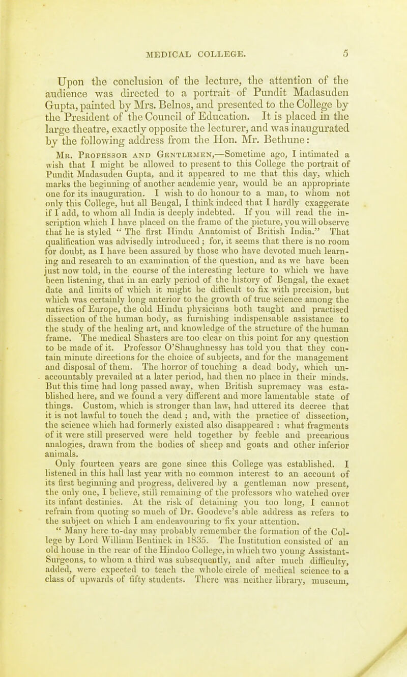 Upon the conclusion of the lecture, the attention of the audience was directed to a portrait of Pundit Madasuden Gupta, painted by Mrs. Belnos, and presented to the College by the President of the Council of Education. It is placed in the large theatre, exactly opposite the lecturer, and was inaugurated by the following address from the lion. Mr. Bethiuie : Mr. Professor and Gentlemen,—Sometime ago, I intimated a wish that I might be allowed to present to this College the portrait of Pundit Madasuden Gupta, and it appeared to me that this day, which marks the begiuning of another academic year, would be an appropriate one for its inauguration. I wish to do honour to a man, to whom not only this College, but all Bengal, I think indeed that I hardly exaggerate if I add, to whom all India is deeply indebted. If you will read the in- scription which I have placed on the frame of the picture, you will observe that he is styled  The first Hindu Anatomist of British India. That qualification was advisedly introduced ; for, it seems that there is no room for doubt, as I have been assured by those who have devoted much learn- ing and research to an examination of the question, and as we have been just now told, in the course of the interesting lecture to which we have been listening, that in an early period of the history of Bengal, the exact date and limits of which it might be difficult to fix with precision, but which was certainly long anterior to the growth of true science among the natives of Europe, the old Hindu physicians both taught and practised dissection of the human body, as furnishing indispensable assistance to the study of the healing art, and knowledge of the structure of the human frame. The medical Shasters are too clear on this point for any question to be made of it. Professor O'Shaughnessy has told you that tbey con- tain minute directions for the choice of subjects, and for the management and disposal of them. The horror of touching a dead body, which un- accountably prevailed at a later period, bad then no place in their minds. But this time had long passed away, when British supremacy was esta- blished here, and we found a very different and more lamentable state of things. Custom, which is stronger than law, had uttered its decree that it is not lawful to touch the dead ; and, with the practice of dissection, the science which had formerly existed also disappeared : what fragments of it were still preserved were held together by feeble and precarious analogies, drawn from the bodies of sheep and goats and other inferior auimals. Only fourteen years are gone since this College was established. I listened in this hall last year with no common interest to an account of its first beginning and progress, delivered by a gentleman now present, the only one, I believe, still remaining of the professors who watched over its infant destinies. At the risk of detaining you too long, I cannot refrain from quoting so much of Dr. Goodeve's able address as refers to the subject on which I am endeavouring to fix your attention.  Many here to-day may probably remember the formation of the Col- lege by Lord William Bentinck in 1835. The Institution consisted of an old house in the rear of the Hindoo College, in which two young Assistant- Surgeons, to whom a third was subsequently, aud after much difficulty, added, were expected to teach the whole circle of medical science to a class of upwards of fifty students. There was neither library, museum,