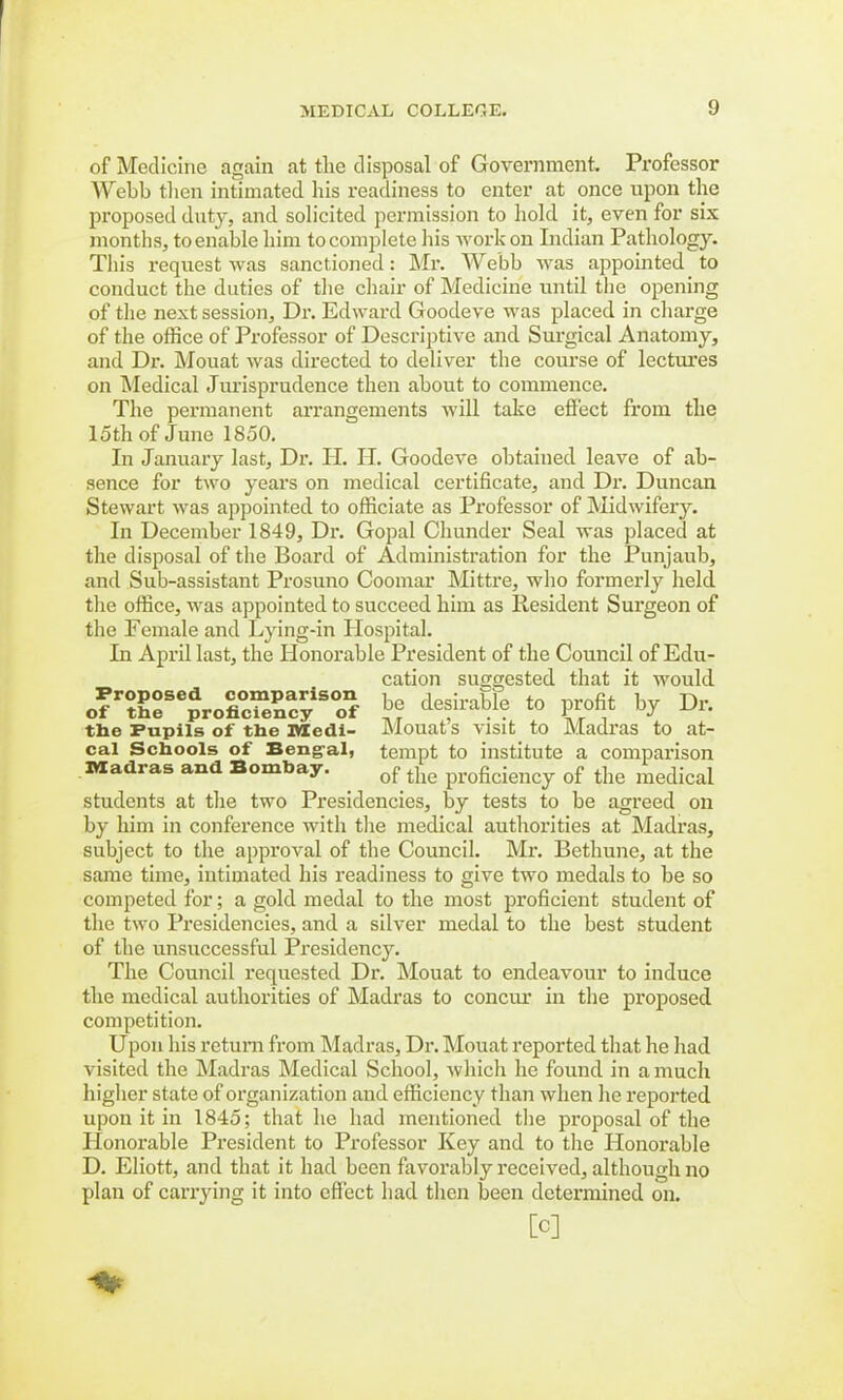 of Medicine again at the disposal of Government. Professor Webb then intimated his readiness to enter at once upon the proposed duty, and solicited permission to hold it, even for six months, to enable him to complete his work on Indian Pathology. This request was sanctioned: Mr. Webb was appointed to conduct the duties of the chair of Medicine until the opening of the next session, Dr. Edward Goodeve was placed in charge of the office of Professor of Descriptive and Surgical Anatomy, and Dr. Mouat was directed to deliver the course of lectures on Medical Jurisprudence then about to commence. The permanent arrangements will take effect from the loth of June 1850. In January last, Dr. PI. IT. Goodeve obtained leave of ab- sence for two years on medical certificate, and Dr. Duncan Stewart was appointed to officiate as Professor of Midwifery. In December 1849, Dr. Gopal Chunder Seal was placed at the disposal of the Board of Administration for the Punjaub, and Sub-assistant Prosuno Coomar Mittre, who formerly held the office, was appointed to succeed him as Resident Surgeon of the Female and Lying-in Hospital. In April last, the Honorable President of the Council of Edu- cation suggested that it would ofr1roSacyiS°onf be desirable to profit by Dr. the Pupils of the iviedi- Mouat s visit to Madras to at- cal Schools of Bengal, tempt to institute a comparison Madras and Bombay. of the proficiency 0f the raeclical students at the two Presidencies, by tests to be agreed on by him in conference with the medical authorities at Madras, subject to the approval of the Council. Mr. Bethune, at the same time, intimated his readiness to give two medals to be so competed for; a gold medal to the most proficient student of the two Presidencies, and a silver medal to the best student of the unsuccessful Presidency. The Council requested Dr. Mouat to endeavour to induce the medical authorities of Madras to concur in the proposed competition. Upon his return from Madras, Dr. Mouat reported that he had visited the Madras Medical School, which he found in a much higher state of organization and efficiency than when lie reported upon it in 1845; that he had mentioned the proposal of the Honorable President to Professor Key and to the Honorable D. Eliott, and that it had been favorably received, although no plan of carrying it into effect had then been determined on. [C] ft