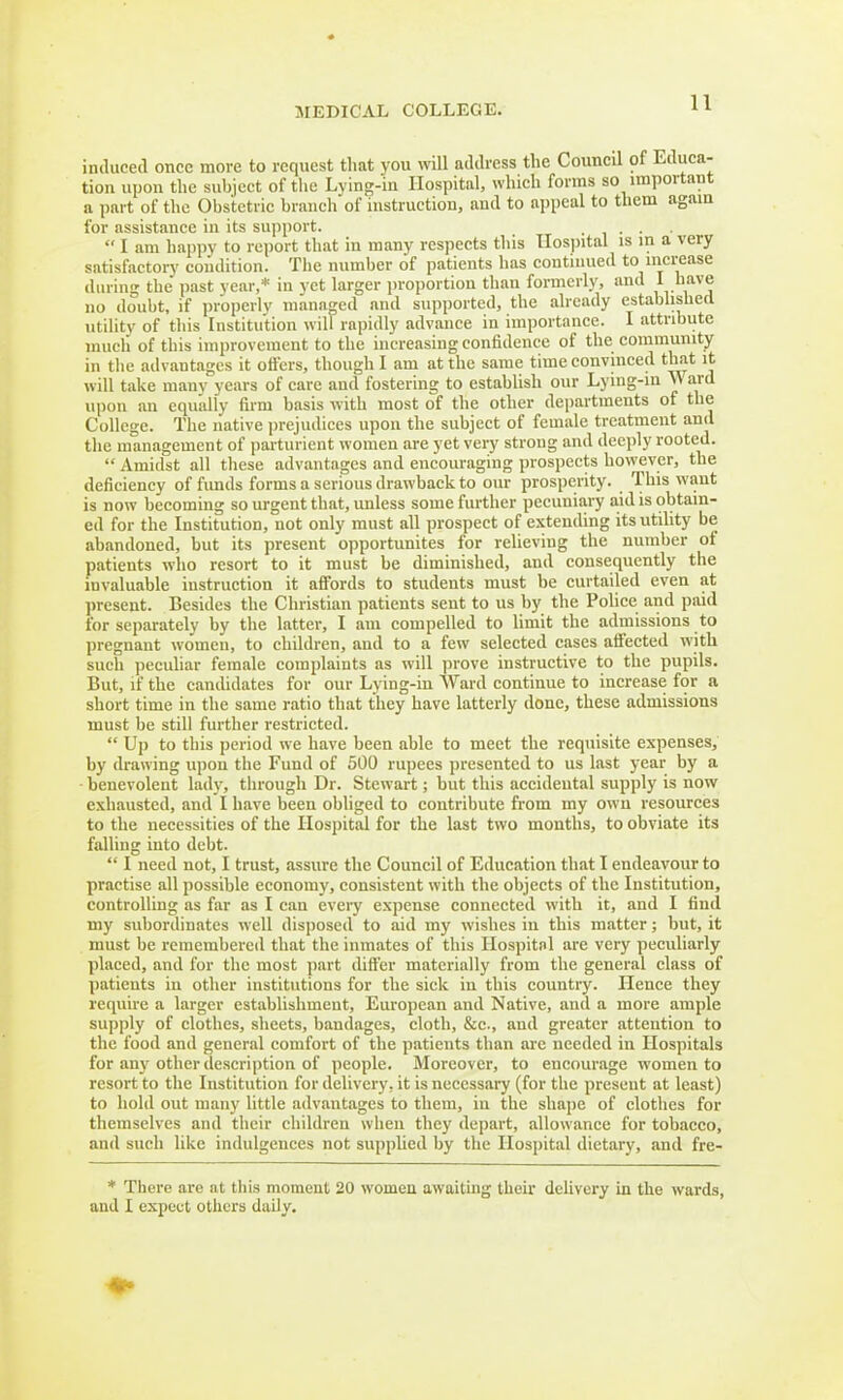 induced once more to request that you will address the Council of Educa- tion upon the subject of the Lying-in Hospital, which forms so important a part of the Obstetric branch of instruction, and to appeal to them again for assistance in its support. . .  I am happy to report that in many respects this Hospital is in a very satisfactory condition. The number of patients has continued to increase during the past vcar,* in yet larger proportion than formerly, and I have no doubt, if properly managed and supported, the already established utility of this Institution will rapidly advance in importance. I attribute much of this improvement to the increasing confidence of the community in the advantages it offers, though I am at the same time convinced that it will take many years of care and fostering to establish our Lying-in \\ ard upon an equally firm basis with most of the other departments of the College. The native prejudices upon the subject of female treatment and the management of parturient women are yet very strong and deeply rooted.  Amidst all these advantages and encouraging prospects however, the deficiency of funds forms a serious drawback to our prosperity. This want is now becoming so urgent that, unless some further pecuniary aid is obtain- ed for the Institution, not only must all prospect of extending its utility be abandoned, but its present opportunites for relieving the number of patients who resort to it must be diminished, and consequently the invaluable instruction it affords to students must be curtailed even at present. Besides the Christian patients sent to us by the Police and paid for separately by the latter, I am compelled to limit the admissions to- pregnant women, to children, and to a few selected cases affected with such peculiar female complaints as will prove instructive to the pupils. But, if the candidates for our Lying-in Ward continue to increase for a short time in the same ratio that they have latterly done, these admissions must be still further restricted.  Up to this period we have been able to meet the requisite expenses, by drawing upon the Fund of 500 rupees presented to us last year by a • benevolent lady, through Dr. Stewart; but this accideutal supply is now exhausted, and I have been obliged to contribute from my own resources to the necessities of the Hospital for the last two months, to obviate its falling into debt.  I need not, I trust, assure the Council of Education that I endeavour to practise all possible economy, consistent with the objects of the Institution, controlling as far as I can every expense connected with it, and I find my subordinates well disposed to aid my wishes in this matter; but, it must be remembered that the inmates of this Hospital are very peculiarly placed, and for the most part differ materially from the general class of patients in other institutions for the sick in this country. Hence they require a larger establishment, European and Native, and a more ample supply of clothes, sheets, bandages, cloth, &c., and greater attention to the food and general comfort of the patients than are needed in Hospitals for any other description of people. Moreover, to encourage women to resort to the Institution for delivery, it is necessary (for the present at least) to hold out many little advantages to them, in the shape of clothes for themselves and their children when they depart, allowance for tobacco, and such like indulgences not supplied by the Hospital dietary, and fre- * There are at this moment 20 women awaiting their delivery in the wards, and I expect others dally.