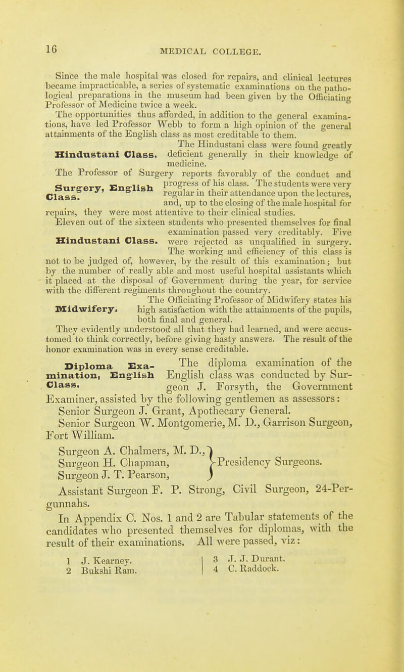 Since the male hospital was closed for repairs, and clinical lectures became impracticable, a series of systematic examinations on the patho- logical preparations in the museum had been given by the Officiating Professor of Medicine twice a week. The opportunities thus aiforded, in addition to the general examina- tions, have led Professor Webb to form a high opinion of the general attainments of the English class as most creditable to them. The Hindustani class were found greatly Hindustani Class, deficient generally in their knowledge of medicine. The Professor of Surgery reports favorably of the conduct and Sureerv English Progress. of his class- The students were very Class? regular in their attendance upon the lectures, and, up to the closing of the male hospital for repairs, they were most attentive to their clinical studies. Eleven out of the sixteen students who presented themselves for final examination passed very creditably. Five Hindustani Class, were rejected as unqualified in surgery. The working and efficiency of this class is not to be judged of, however, by the result of this examination; but by the number of really able and most useful hospital assistants which it placed at the disposal of Government during the year, for service with the different regiments throughout the country. The Officiating Professor of Midwifery states his Midwifery^ Jdgh satisfaction with the attainments of the pupils, both final and general. They evidently understood all that they had learned, and were accus- tomed to think correctly, before giving hasty answers. The result of the honor examination was in every sense creditable. Diploma Exa- The diploma examination of the xnination, English English class was conducted by Sur- Class. geon J. Forsyth, the Government Examiner,assisted by the following gentlemen as assessors: Senior Surgeon J. Grant, Apothecary General. Senior Surgeon W. Montgomerie, M. D., Garrison Surgeon, Fort William. Surgeon A. Chalmers, M. D.,~l Surgeon H. Chapman, >Presidency Surgeons. Surgeon J. T. Pearson, ) Assistant Surgeon F. P. Strong, Civil Surgeon, 24-Per- gunnahs. In Appendix C. Nos. 1 and 2 are Tabular statements of the candidates who presented themselves for diplomas, with the result of their examinations. All were passed, viz: 1 J.Kearney. I 3 J. J. Durant. 2 Bukshillam. | 4 C. Haddock.