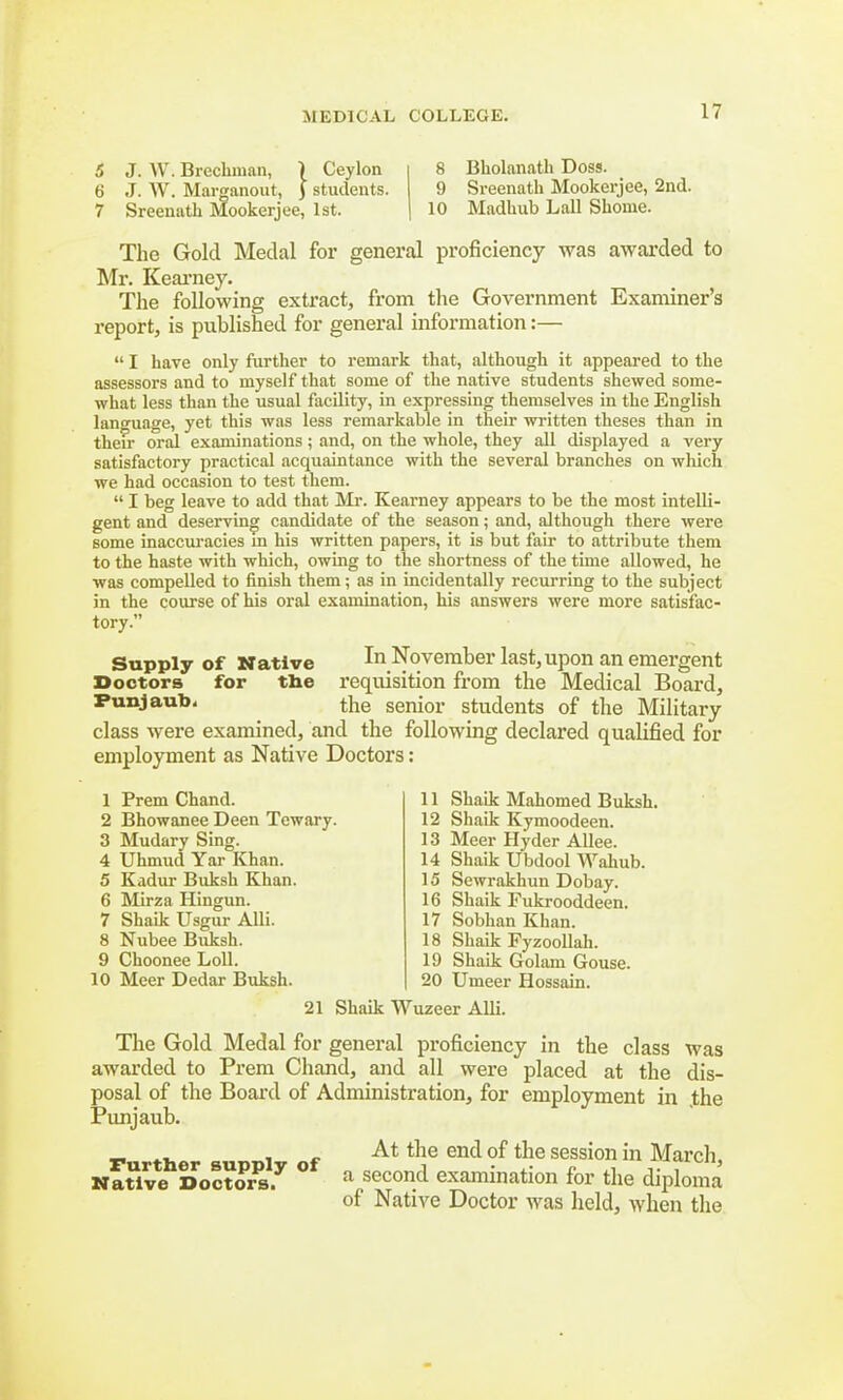 5 J. W. Brechman, ) Ceylon 6 J. W. Marganout, ) students. 7 Sreenath Mookerjee, 1st. 8 Bbolanath Doss. 9 Sreenath Mookerjee, 2nd. 10 Madhub Lall Shome. The Gold Medal for general proficiency was awarded to Mr. Kearney. The following extract, from the Government Examiner's report, is published for general information:—  I have only further to remark that, although it appeared to the assessors and to myself that some of the native students shewed some- what less than the usual facility, in expressing themselves in the English language, yet this was less remarkable in their written theses than in then- oral examinations; and, on the whole, they all displayed a very satisfactory practical acquaintance with the several branches on which we had occasion to test them.  I beg leave to add that Mr. Kearney appears to be the most intelli- gent and deserving candidate of the season; and, although there were some inaccuracies m his written papers, it is but fair to attribute them to the haste with which, owing to the shortness of the time allowed, he was compelled to finish them; as in incidentally recurring to the subject in the course of his oral examination, his answers were more satisfac- tory. Supply of Native In November last,upon an emergent Doctors for the requisition from the Medical Board, Punjaub, the senior students of the Military class were examined, and the following declared qualified for employment as Native Doctors: 1 Prem Chand. 2 Bhowanee Deen Tewary. 3 Mudary Sing. 4 Uhmud Yar Khan. 5 Kadur Buksh Khan. 6 Mirza Hingun. 7 Shaik Usgur Alii. 8 Nubee Buksh. 9 Choonee Loll. 10 Meer Dedar Buksh. 11 Shaik Mahomed Buksh. 12 Shaik Kymoodeen. 13 Meer Hyder Allee. 14 Shaik Ubdool Wahub. 15 Sewrakhun Dobay. 16 Shaik Fukrooddeen. 17 SobhanKhan. 18 Shaik Fyzoollah. 19 Shaik Golam Gouse. 20 Umeer Hossain. 21 Shaik Wuzeer Alii. The Gold Medal for general proficiency in the class was awarded to Prem Chand, and all were placed at the dis- posal of the Board of Administration, for employment in the Punjaub. . f At the end of the session in March, Native Doctor^ ° a secon.d examination for the diploma of Native Doctor was held, when the