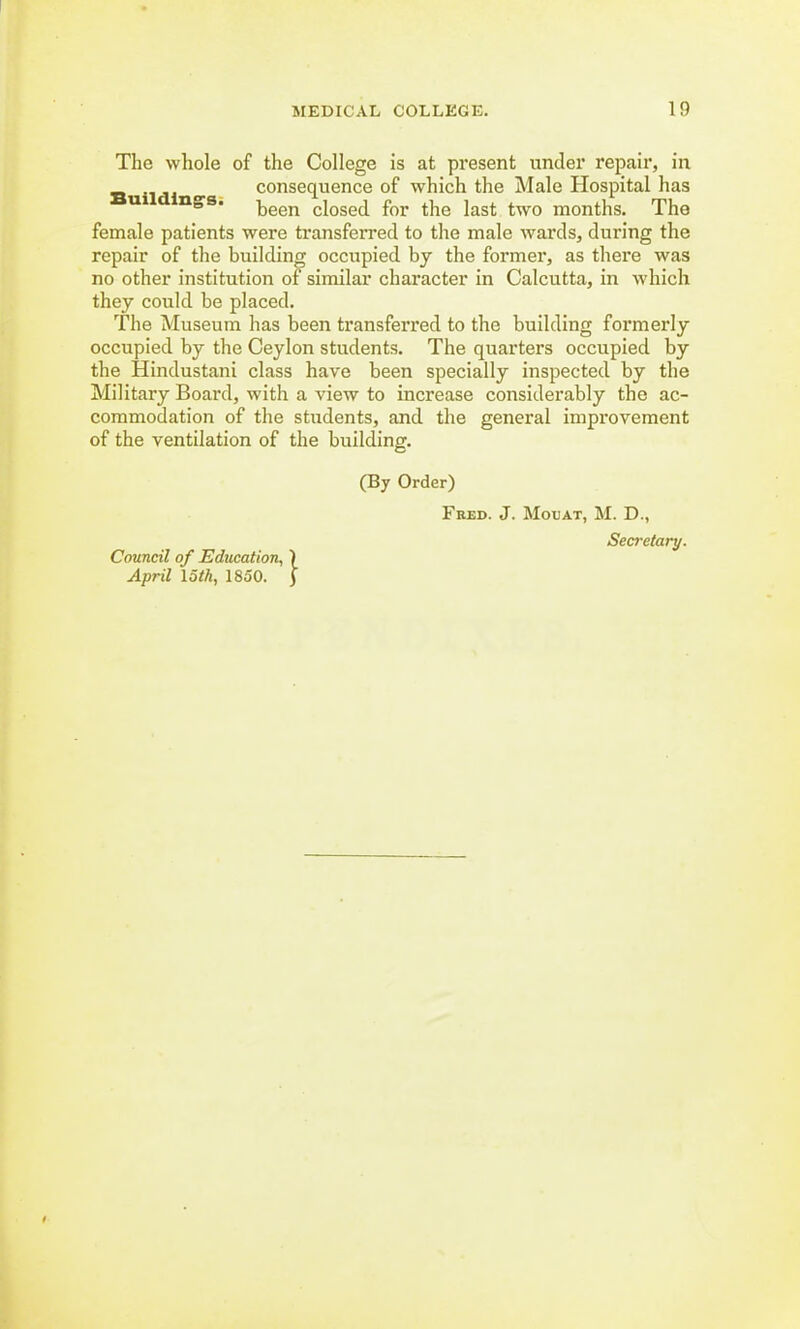 The whole of the College is at present under repair, in consequence of which the Male Hospital has Buildings. been cloged for the kst twQ months> The female patients were transferred to the male wards, during the repair of the building occupied by the former, as there was no other institution of similar character in Calcutta, in which they could be placed. The Museum has been transferred to the building formerly occupied by the Ceylon students. The quarters occupied by the Hindustani class have been specially inspected by the Military Board, with a view to increase considerably the ac- commodation of the students, and the general improvement of the ventilation of the building. (By Order) Fred. J. Moxjat, M. D., Secretary. Council of Education, ) April loth, 1850. j