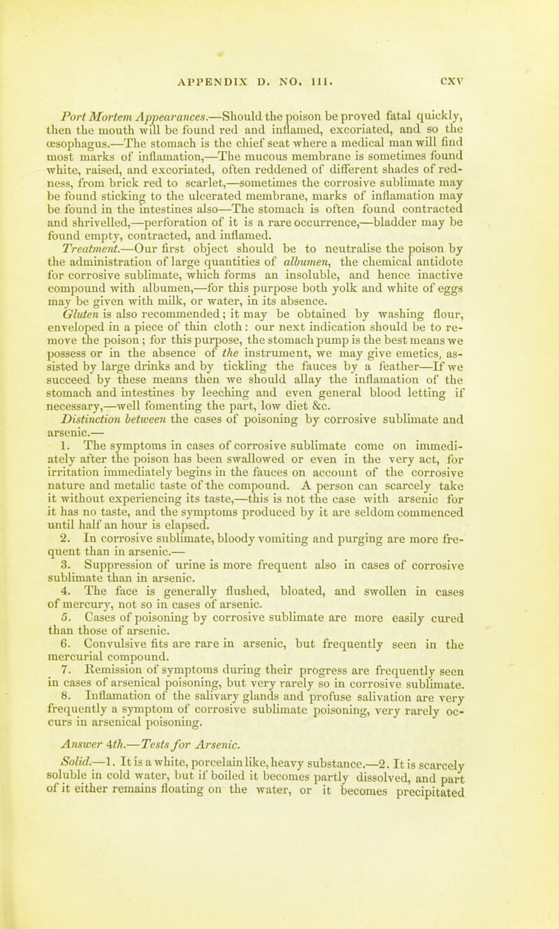 Port Mortem Appearances.—Should the poison be proved fatal quickly, then the mouth will be found red and inflamed, excoriated, and so the oesophagus.—The stomach is the chief seat where a medical man will find most marks of inflamation,—The mucous membrane is sometimes found white, raised, and excoriated, often reddened of different shades of red- ness, from brick red to scarlet,—sometimes the corrosive sublimate may be found sticking to the ulcerated membrane, marks of inflamation may be found in the intestines also—The stomach is often found contracted and shrivelled,—perforation of it is a rare occurrence,—bladder may be found empty, contracted, and inflamed. Treatment.—Our first object should be to neutralise the poison by the administration of large quantities of albumen, the chemical antidote for corrosive sublimate, which forms an insoluble, and hence inactive compound with albumen,—for this purpose both yolk and white of eggs may be given with milk, or water, in its absence. Gluten is also recommended; it may be obtained by washing flour, enveloped in a piece of thin cloth: our next indication should be to re- move the poison ; for this purpose, the stomach pump is the best means we possess or in the absence of the instrument, we may give emetics, as- sisted by large drinks and by tickling the fauces by a feather—If we succeed by these means then we should allay the inflamation of the stomach and intestines by leeching and even general blood letting if necessary,—well fomenting the part, low diet &c. Distinction between the cases of poisoning by corrosive sublimate and arsenic.— 1. The symptoms in cases of corrosive sublimate come on immedi- ately after the poison has been swallowed or even in the very act, for irritation immediately begins in the fauces on account of the corrosive nature and metalic taste of the compound. A person can scarcely take it without experiencing its taste,—this is not the case with arsenic for it has no taste, and the symptoms produced by it are seldom commenced until half an hour is elapsed. 2. In corrosive sublimate, bloody vomiting and purging are more fre- quent than in arsenic.— 3. Suppression of urine is more frequent also in cases of corrosive sublimate than in arsenic. 4. The face is generally flushed, bloated, and swollen in cases of mercury, not so in cases of arsenic. 5. Cases of poisoning by corrosive sublimate are more easily cured than those of arsenic. 6. Convulsive fits are rare in arsenic, but frequently seen in the mercurial compound. 7. Remission of symptoms during their progress are frequently seen in cases of arsenical poisoning, but very rarely so in corrosive sublimate. 8. Inflamation of the salivary glands and profuse salivation are very frequently a symptom of corrosive sublimate poisoning, very rarely oc- curs in arsenical poisoning. Answer 4th.—Tests for Arsenic. Solid.—1. It is a white, porcelain like, heavy substance.—2. It is scarcely soluble in cold water, but if boiled it becomes partly dissolved, and part of it either remains floating on the water, or it becomes precipitated