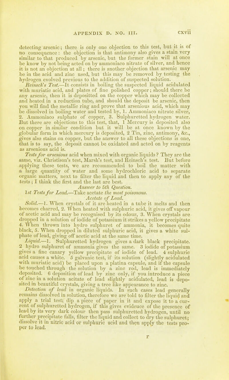 detecting arsenic; there is only one objection to this test, but it is of no consequence : the objection is that antimony also gives abstain very similar to that produced by arsenic, but the former stain will at once lie know by not being acted on by aunnoniaco nitrate of silver, and hence it is not an objection at all; there is another objection that arsenic may be in the acid and zinc used, but this may be removed by testing the hydrogen evolved previous to the addition of suspected solution. Reiiisch's Test.—It consists in boiling the suspected liquid acidulated with muriatic acid, and plates of fine polished copper; should there be any arsenic, then it is depositted on the copper which may be collected and heated in a reduction tube, and should the deposit be arsenic, then you will find the metallic ring and prove that arsenious acid, which may be dissolved in boiling water and tested by, 1. Ammoniaco nitrate silver, 2. Ammoniaco sulphate of copper, 3. Sulphuretted hydrogen water. But there are objections to this test, that, 1 Mercury is deposited also on copper in similar condition but it will be at once known by the globular form in which mercury is deposited, 2 Tin, zinc, antimony, &c, gives also stains on copper, but the answer to all these objections is one, that is to say, the deposit cannot be oxidated and acted on by reagents as arsenious acid is. Tests for arsenious acid when mixed with organic liquids ? They are the same, viz. Christison's test, Marsh's test, and Keinsch's test. But before applying these tests, we are recommended to boil the matter with a large quantity of water and some hydrochloric acid to separate organic matters, next to filter the liquid and then to apply any of the tests; I think the first and the last are best. Answer to 5th Question. 1st Tests for Lead.—Take acetate the most poisonous. ■ Acetate of Lead. Solid.—1. When crystals of it are heated in a tube it melts and then becomes charred, 2. When heated with sulphuric acid, it gives off vapour of acetic acid and may be recognised by its odour, 3. When crystals are dropped in a solution of iodide of potassium it strikes a yellow precipitate 4. When thrown into hydro sulphuret of ammonia, it becomes quite black, 5. When dropped in diluted sulphuric acid, it gives a white sul- phate of lead, giving off acetic acid at the same time. Liquid.—1. Sulphuretted hydrogen gives a dark black precipitate. 2^ hydro sulphuret of ammonia gives the same. 3 iodide of potassium gives a fine canary yellow precipitate of iodide of lead. 4 sulphuric acid causes a white. 5 galvanic test, if its solution (slightly acidulated with muriatic acid) be placed upon a platina capsule, and if the capsule be toiiched through the solution by a zinc rod, lead is immediately deposited. 6 deposition of lead by zinc only, if you introduce a piece of zinc in a solution acitate of lead slightly acidulated, lead is depo- sited in beautiful crystals, giving a tree like appearance to zinc. Detection of lead in organic liquids. In such cases lead generally remains dissolved in solution, therefore we are told to filter the liquid and apply a trial test; dip apiece of paper in it and expose it to a cur- rent of sulphuretted hydrogen, if this gives evideuce of the presence of lead by its very dark colour then pass sulphuretted hydrogen, until no further precipitate falls, filter the liquid and collect to dry the sulphuret; dissolve it in nitric acid or sulphuric acid and then apply the tests pro- per to lead. r