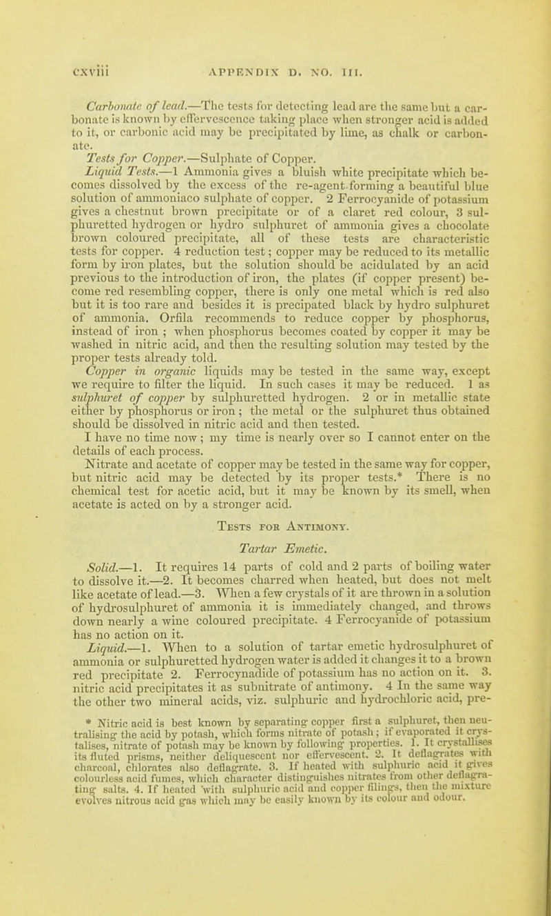 Carbonate of lead.—The tests for detecting lead are the same but a car- bonate is known by effervescence taking place when stronger acid is added to it, or carbonic acid may be precipitated by lime, as chalk or carbon- ate. Tests for Copper.—Sulphate of Copper. Liquid Tests.—1 Ammonia gives a bluish white precipitate which be- comes dissolved by the excess of the re-agent forming a beautiful blue solution of ammoniaco sulphate of copper. 2 Ferrocyanide of potassium gives a chestnut brown precipitate or of a claret red colour, 3 sul- phuretted hydrogen or hydro sulphuret of ammonia gives a chocolate brown coloured precipitate, all of these tests are characteristic tests for copper. 4 reduction test; copper may be reduced to its metallic form by iron plates, but the solution should be acidulated by an acid previous to the introduction of iron, the plates (if copper present) be- come red resembling copper, there is only one metal which is red also but it is too rare and besides it is precipated black by hydro sulphuret of ammonia. Orfila recommends to reduce copper by phosphorus, instead of iron ; when phosphorus becomes coated by copper it may be washed in nitric acid, and then the resulting solution may tested by the proper tests already told. Copper in organic liquids may be tested in the same way, except we require to filter the liquid. In such cases it may be reduced. 1 as sulphuret of copper by sulphuretted hydrogen. 2 or in metallic state either by phosphorus or iron ; the metal or the sulphuret thus obtained should be dissolved in nitric acid and then tested. I have no time now; my time is nearly over so I cannot enter on the details of each process. Nitrate and acetate of copper may be tested in the same way for copper, but nitric acid may be detected by its proper tests.* There is no chemical test for acetic acid, but it may be known by its smell, when acetate is acted on by a stronger acid. Tests fob Antimony. Tartar Emetic. Solid.—1. It requires 14 parts of cold and 2 parts of boiling water to dissolve it.—2. It becomes charred when heated, but does not melt like acetate of lead.—3. When a few crystals of it are thrown in a solution of hydrosulphuret of ammonia it is immediately changed, and throws down nearly a wine coloured precipitate. 4 Ferrocyanide of potassium has no action on it. Liquid.—1. When to a solution of tartar emetic hydrosulphuret of ammonia or sulphuretted hydrogen water is added it changes it to a brown red precipitate 2. Ferrocynadide of potassium has no action on it. 3. nitric acid precipitates it as subnitrate of antimony. 4 In the same way the other two mineral acids, viz. sulphuric and hydrochloric acid, pre- * Nitric acid ia best known by separating' copper first a sulphuret, then neu- tralising' the acid by potash, which forms nitrate of potash; if evaporated it crys- talises, nitrate of potash may be known by following- properties. 1. It crystallises its fluted prisms, neither deliquescent nor effervescent. 2. It deflagrates with charcoal, chlorates also deflagrate. 3. If heated with sulphuric acid it gives colourless acid fumes, which character distinguishes nitrates from other deflagra- ting: salts. 4. If heated with sulphuric acid and copper filings, then the mixture evolves nitrous acid gas which may be easily known by its colour and odour.