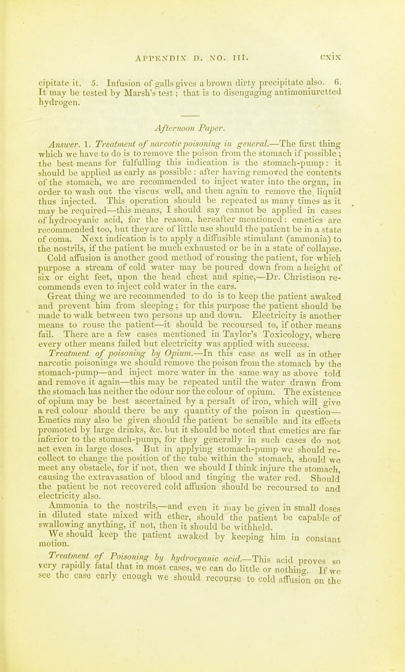 cipitate it. 5. Infusion of galls gives a brown dirty precipitateialso. 6. It may be tested by Marsh's test; that is to disengaging antimoniuretted hydrogen. Afternoon Paper. Answer. 1. Treatment of narcotic poisoning in general.—The first thing which we have to do is to remove the poison from the stomach if possible ; the best means for fulfulling this indication is the stomach-pump: it should be applied as early as possible: after having removed the contents of the stomach, we are recommended to inject water into the organ, in order to wash out the viscus well, and then again to remove the liquid thus injected. This operation should be repeated as many times as it may be required—this means, I should say cannot be applied in cases of hydrocyanic acid, for the reason, hereafter mentioned: emetics are recommended too, but they are of little use should the patient be in a state of coma. Next indication is to apply a diffusible stimulant (ammonia) to the nostrils, if the patient be much exhausted or be in a state of collapse. Cold affusion is another good method of rousing the patient, for which purpose a stream of cold water may be poured down from a height of six or eight feet, upon the head chest and spine,—Dr. Christison re- commends even to inject cold water in the ears. Great thing we are recommended to do is to keep the patient awaked and prevent him from sleeping; for this purpose the patient should be made to walk between two persons up and clown. Electricity is another means to rouse the patient—it should be recoursed to, if other means fail. There are a few cases mentioned in Taylor's Toxicology, where every other means failed but electricity was applied with success. Treatment of poisoning by Opium.—In this case as well as in other narcotic poisonings we should remove the poison from the stomach by the stomach-pump—and inject more water in the same way as above told and remove it again—this may be repeated until the water drawn from the stomach has neither the odour nor the colour of opium. The existence of opium may be best ascertained by a persalt of iron, which will give a red colour should there be any quantity of the poison in question— Emetics may also be given should the patient be sensible and its effects promoted by large drinks, &c. but it should be noted that emetics are far inferior to the stomach-pump, for they generally in such cases do not act even in large doses. But in applying stomach-pump we should re- collect to change the position of the tube within the stomach, should we meet any obstacle, for if not, then we should I think injure the stomach causing the extravasation of blood and tinging the water red. Should the patient be not recovered cold affusion should be recoursed to and electricity also. Ammonia to the nostrils,—and even it may be given in small doses in diluted state mixed with ether, should the patient be capable of swallowing anything, if not, then it should be withheld. motIonSh°llld ^ patient awoked hy keeping him in constant Treatment of Poisoning by hydrocyanic acid.—This acid proves so very rapidly fatal that in most cases, we can do little or nothing If wo see the case early enough we should recourse to cold affusion on the