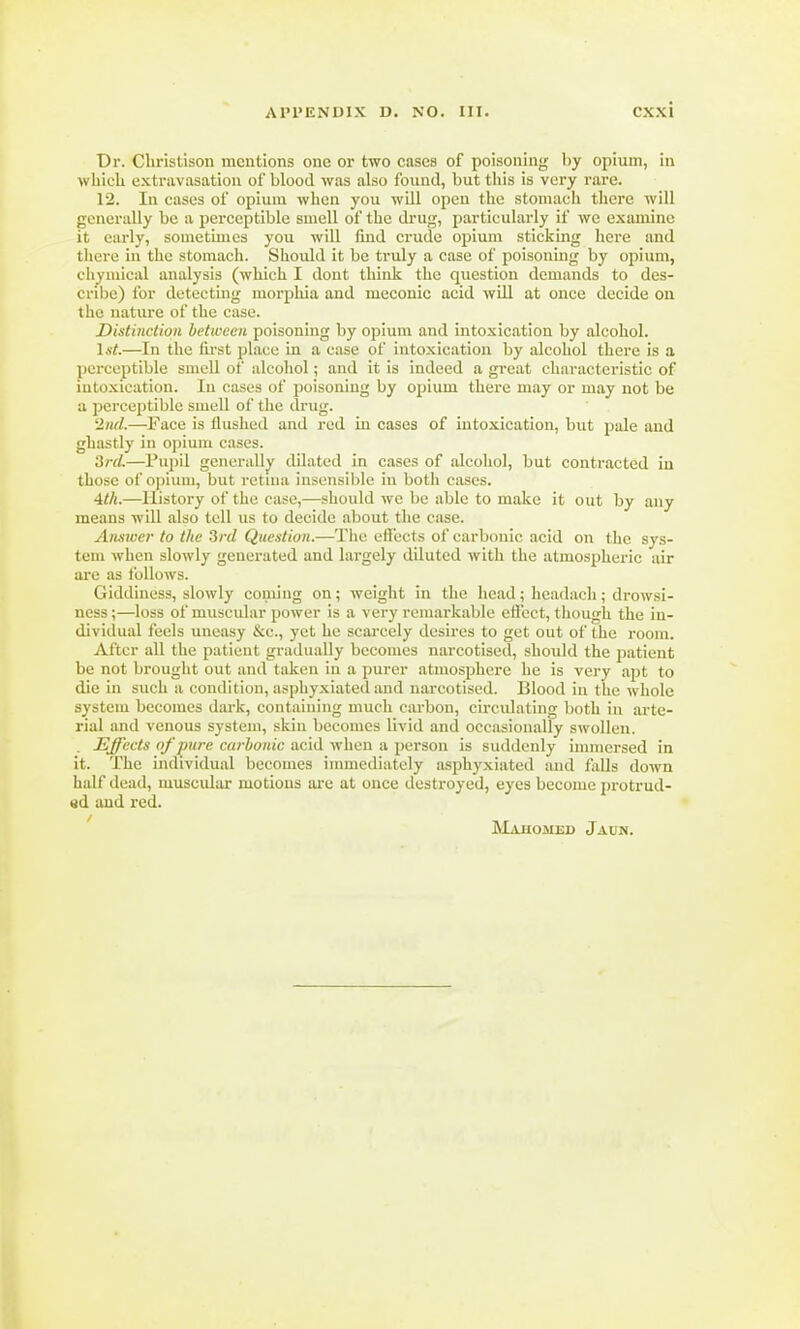 Dr. Christison mentions one or two cases of poisoning by opium, in which extravasation of blood was also found, but this is very rare. 12. In cases of opium when you will open the stomach there will generally be a perceptible smell of the drug, particularly if we examine it early, sometimes you will fmd crude opium sticking here and there in the stomach. Should it be truly a case of poisoning by opium, chymical analysis (which I dont think the question demands to des- cribe) for detecting morphia and meconic acid will at once decide on the nature of the case. Distinction between poisoning by opium and intoxication by alcohol. 1st.—In the first place in a case of intoxication by alcohol there is a perceptible smell of alcohol; and it is indeed a great characteristic of intoxication. In cases of poisoning by opium there may or may not be a perceptible smell of the drug. 2nd.—'Face is flushed and red in cases of intoxication, but pale and ghastly in opium cases. 3rd.—Pupil generally dilated in cases of alcohol, but contracted in those of opium, but retina insensible in both cases. 4th.—History of the case,—should we be able to make it out by any means will also tell us to decide about the case. Answer to the 3rd Question.—The effects of carbonic acid on the sys- tem when slowly generated and largely diluted with the atmospheric air are as follows. Giddiness, slowly coming on; weight in the head; headaeh; drowsi- ness;—loss of muscular power is a very remarkable effect, though the in- dividual feels uneasy &c, yet ho scarcely desires to get out of the room. After all the patient gradually becomes narcotised, should the patient be not brought out and taken in a purer atmosphere he is very apt to die in such a condition, asphyxiated and narcotised. Blood in the whole system becomes dark, containing much carbon, circulating both in arte- rial and venous system, skin becomes livid and occasionally swollen. . Effects n/pm-e carhonic acid when a person is suddenly immersed in ii. The individual becomes immediately asphyxiated and falls down half dead, muscular motions are at once destroyed, eyes become protrud- ed and red. Mahomed Jaun.