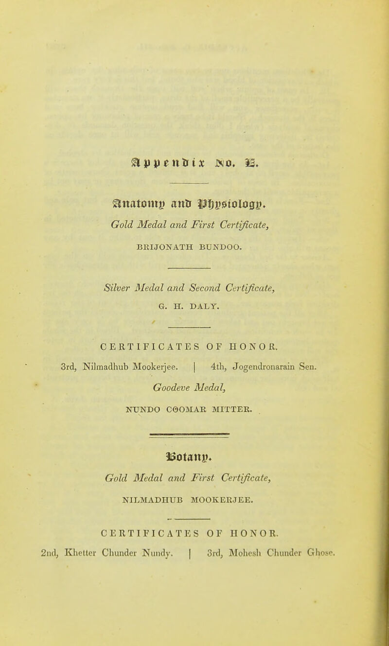 appentrU jxo. IS. 9natomi> mils Utetologi?. Gold Medal and First Certificate, BRIJONATH BTJNDOO. Silver Medal and Second Certificate, G. H. DALY. CERTIFICATES OF HONOR. 3rd, Nilmadhub Mookerjee. | 4th, Jogendronarain Sen. Goodeve Medal, NUNDO C0OMAR MITTER. 3Sotatu>. Gold Medal and First Certificate, NILMADHUB MOOKERJEE. CERTIFICATES OF HONOR. 2nd, Khettcr Chunder Nundy. | 3rd, Mohesh Cluinder GIio^p.