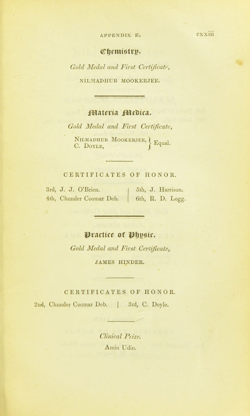 crtjrmtetri?. Gold Medal and First Certificatt, NILMADHUB JIOOKERJEE. Materia ittctsua. Gold Medal and First Certificate, NlLMADHUB MOOKERJEE, ) , CERTIFICATES OF HONOR. practice of iJfjyetr. Gold Medal and First Certificate, JAMES HINDER. CERTIFICATES OF HONOR. 2nd, Chunder Coomar Deb. 3rd, C. Doyle. 3rd, J. J. O'Brien. 4th, Chunder Coomar Deb. 5th, J. Harrison. 6th, R. D. Logg. Clinical Prize. Aniin Udin.