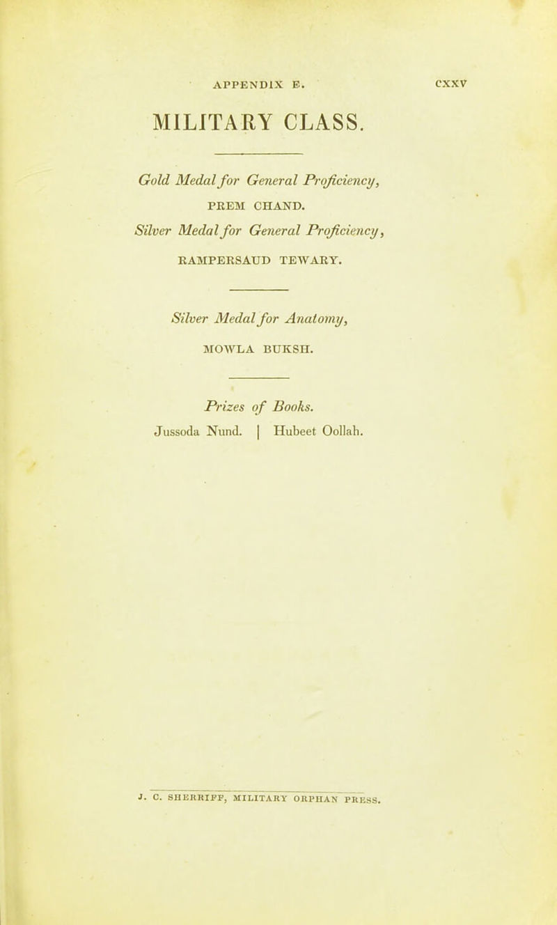 MILITARY CLASS. Gold Medal for General Proficiency, PREM CHAND. Silver Medal for General Proficiency, RAMPERSAUD TEWARY. Silver Medal for Anatomy, MOWLA BUKSH. Prizes of Books. Jussoda Nund. | Hubeet Oollah. 1. C. SHERRIPF, MILITARY ORPHAN PRIMS.