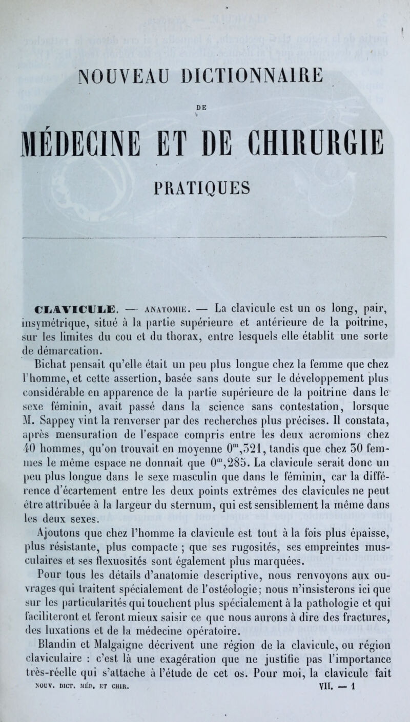 DE V MEDECINE ET DE CHIRURGIE PRATIQUES CliAVICUIiE. — ANATOMiE. — La claviculc est un os long, pair, iiisymetrique, sitiie a la partie superieure et anterieure de la poitrine, sur les limites du cou et du thorax, entre lesquels elle etablit une sorte de demarcation. Bichat pensait qu'elle etait un pen plus longue cliez la femme que chez riiomme, et cette assertion, basee sans doute sur le developpement plus considerable en apparence de la partie superieure de la poitrine dans le scxe feminin, avait passe dans la science sans contestation, lorsque M. Sappey vint la renverser par des recherches plus precises. 11 constata, apres mensuration de I'espace compris entre les deux acromions chez 40 hommes, qu'on trouvait en moyenne 0\521, tandis que chez 50 fern- mes le meme espace ne donnait que 0',285. La clavicule serait done un pen plus longue dans le sexe masculin que dans le feminin, car la diffe- rence d'ecartement entre les deux points extremes des clavicules ne pent etre attribuee a la largeur du sternum, qui estsensiblement la meme dans les deux sexes. Ajoutons que chez I'homme la clavicule est tout a la fois plus epaisse, plus resistante, plus compacte ; que ses rugosites, ses empreintes mus- culaires et ses flexuosites sont egalement plus marquees. Pour tons les details d'anatomie descriptive, nous renvoyons aux ou- vrages qui traitent specialement de I'osteologie; nous n'insisterons ici que sur les particularites qui touchent plus specialement a la pathologic et qui faciliteront et feront mieux saisir ce que nous aurons a dire des fractures, des luxations et de la medecine operatoire. Blandin et Malgaigne decrivent une region de la clavicule, ou region claviculaire : c'est la une exageration que ne justifie pas I'importance tres-reelle qui s'attache a I'etude de cet os. Pour moi, la clavicule fait NOUV. DICT. 51EP. ET CHIR. YII. — 1