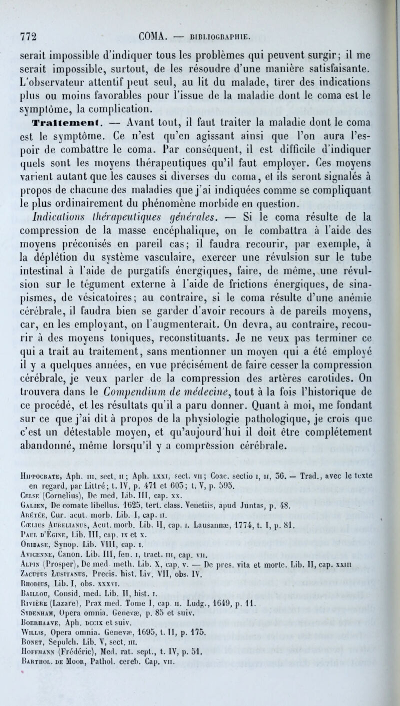 serait impossible d'indiquer tous les problemes qui peuvent surgir; il me serait impossible, surtout, de les resoudre d'une maniere satisfaisante. L'observateur atlenlif peut seul, au lit du malade, tirer des indications plus ou moins favorables pour Tissue de la maladie dont le coma est le symplome, la complication. Traliemenf. — Avant tout, il faut traiter la maladie dont le coma est le symptome. Ce n'est qu'en agissant ainsi que I'on aura I'es- poir de combattre le coma. Par consequent, il est difficile d'indiquer quels sont les moyens therapeutiques qu'il faut employer. Ces moyens varient aulant que les causes si diverses du coma, et ils seront signales a propos de chacune des maladies que j'ai indiquees comme se compliquant le plus ordinairement du phenomene morbide en question. Indications therapeutiques generates. — Si le coma resulte de la compression de la masse encephalique, on le combattra a I'aide des moyens preconises en pareil cas; il faudra recourir, par exemple, a la depletion du systeme vasculaire, exercer une revulsion sur le tube intestinal a I'aide de purgatifs energiques, faire, de meme, une revul- sion sur le tegument externe a I'aide de frictions energiques, de sina- pismes, de vesicatoires; au contraire, si le coma resulte d'une anemic cerebrale, il faudra bien se garder d'avoir recours a de pareils moyens, car, en les cmployant, on l augmenterait. On devra, au contraire, recou- rir a des moyens toniques, reconstituants. Je ne veux pas terminer ce qui a trait au traitement, sans mentionner un moyen qui a etc employe il y a quelques annees, en vue precisement de faire cesser la compression cerebrale, je veux parler de la compression des arteres carolides. On trouvera dans le Compendium de medecine^ tout a la fois I'historique de ce precede, et les resultats qu'il a paru donner. Quant a moi, me fondant sur ce que j'ai dit a propos de la physiologic pathologique, je crois que c'est un detestable moyen, et qu'aujourd'hui il doit etre completement abandonne, meme lorsqu'il y a compression cerebrale. Hii'POCRATE, Apli. Ill, sect. II; Aph. lxxi, sect, vii; Coac. sectio i, ii, 36. — Trad., avec le Icxte en regard, par Lillre; t. IV, p. 471 et 605; t. V, p. 595. Celse (Cornelius), De med. Lib. Ill, cap. xx. Galien, De com ate libellus. 1625, tert. class. Veneliis, apud Juntas, p. 48. Aretee, Cur. acut. niorb. Lib. I, cap. n. C(ELiL's AuiiELiANus, Acut.morb. Lib. II, cap. i. Lausanna3, 1774, t. I, p. 81. Pail d'Egine, Lib. Ill, cap. ix et x. Oribase, Synop. Lib. Vlll, cap. i. AvicEXNE, Canon. Lib. Ill, fen. i, tract, iii, cap. vii. Alpin (Prosper), De med metli. Lib. X, cap. v. — De pres. vita et mortc. Lib. II, cap. xxiii Zacutls Lusitanus, Precis, hist. Liv. VII, obs. IV. Rhodius, Lib. I, obs. xxxvi. Baillod, Consid. med. Lib. II, hist. J. Riviere (Lazare), Prax med. Tome I, cap. ii. Ludg., 1649, p. 11. SYDE^HAM, Opera omnia. Geneva;, p. 85 et suiv. RoERiiAAVE, Aph. Dccixetsuiv. Willis, Opera onmia. Genevie, 1695, t. II, p. 175. BoNET, Sepulch. Lib. V, sect, iii. Hoffmann (Frederic), Med. rat. sept., t. IV, p. 51. Barthol. i)e Moor, Pathol, ccreb. Cap. vn.