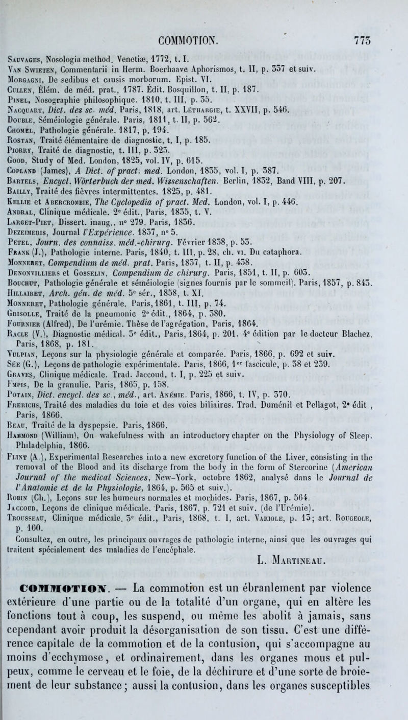 Sauvages, Nosologia method. Venetije, 1772, 1.1. Van Swieten, Commentarii in Herm. Boerhaave Aphorismos, t. II, p. 337 etsuiv. MoRGAGNi, De sedibus et causis morborum. Epist. VI. CuLLEN, Elem. de med. prat., 1787. Edit. Bosquillon, t. II, p. 187. Pixel, Nosographie philosophique. 1810, t. Ill, p. 55. Nacquart, Diet, des sc- med. Paris, 1818, art. Lethargie, t. XXVII, p. 546. Double, Semeiologie generale. Paris, 1811, t. II, p. Chomel, Pathologic generale. 1817, p. 194. RosTAN, Traite elementaire de diagnostic, t. I, p. 185. PioRRy, Traite de diagnostic, t. Ill, p. 325. Good, Study of Med. London, 1825, vol. IV, p. 615. Copland (James), A Diet, of pract. med. London, 1855, vol. I, p. 387. Bartels, Encycl. Wbrterbuch der med. Wissenschaften. Berlin, 1832, Band VIII, p. 207. Bailly, Traite des fievres intermittentes. 1825, p. 481. Kellie et Abercrombie, The Cyclopedia of pract. Med. London, vol. I, p. 446. Andral, Clinique medicale. 2«edit., Paris, 1855, t. V. Larget-Piet, Dissert, inaug.. n° 279. Paris, 1856. Dezeimeris, Journal VExperience. 1857, n° 5. Petel, Journ. des connaiss. med.-chirurg. Fevrier 1858, p. 53. Frank (J.), Pathologie interne, Paris, 1840, t. Ill, p. 28, ch. vi. Du cataphora. MoNNERET, Compendium de med. prat. Paris, 1857. t. II, p. 458. Denonvilliers et Gosselix, Compendium de chirurg. Paris, 1851, t. II, p. 605. BoucHUT, Pathologie generale et semeiologie isignes fournis par le sommeil). Paris, 1857, p. 845. IIillairet, Arch. gen. de med. 5« ser., 1858, t. XI. Monneret, Pathologie generale. Paris, 1861, t. Ill, p. 74. Grisolle, Traite de la pneumonie 2^ edit., 1864, p. 580. FouRNMER (Alfred), De I'uremie. These deI'agregation, Paris, 1864. Ragle (V.1, Diagnostic medical. 5^ edit., Paris, 1864, p. 201. 4* edition par le doctcur Blachez. Paris, 1868, p. 181. VuLPiAN, Legons sur la physiologic generale et comparee. Paris. 1866, p. 692 et suir. See (G.), Legonsde pathologie experimentale. Paris, 1866, 1^^ fascicule, p. 58 et 259. Graves, Clinique medicale. Trad. Jaccoud, t. I, p. 225 et suiv. Fmpis, De la granulie. Paris, 1865, p. 158. PoTAiN, Diet, encycl. des sc., tne'd., art. Anemie. Paris, 1866, t. IV, p. 570. Frerichs, Traite des maladies du loie et des voies biliaires. Trad. Dumenil et Pellagot, 2« edit , Paris, 1866. Beau. Traite de la dyspepsie. Paris, 1866. Hammond (William), On wakefulness with an introductory chapter on the Physiology of Sleep. Philadelphia, 1866. Flint (A ), Experimental Researches into a new excretory function of the Liver, consisting in the removal of the Blood and its discharge from the body in the form of Stercorine [American Journal of the medical Sciences, New-York, octobre 1862, analyse dans le Journal de I'Anatomie et de la Physiologie, 1864, p. 565 et suiv.). Robin (Ch.), Lecons sur les humeurs normales et niorbides. Paris, 1867, p. 564. Jaccodd, Lemons de clinique medicale. Paris, 1867, p. 721 et suiv. (de I'llremie). Trocsseau, Clinique medicale. 5® edit., Paris, 1868, 1. I, art. Variole, p. 15; art. Rougeole, p. 160. Consultez, en outre, les principaux ouvrages de pathologie interne, ainsi que les ouvrages qui traitent specialement des maladies de I'encephale. L. Martineau. CO]?I]9I€ITIO:k^. — La commotion est un ebranlement par violence exterieure d'une partie ou de la totalite d'un organe, qui en altere les fonctions tout a coup, les suspend, ou meme les abolit a jamais, sans cependant avoir produit la desorganisation de son tissu. C'est une diffe- rence capitale de la commotion et de la contusion, qui s'accompagne au moins d'ecchymose, et ordinairement, dans les organes mous et pul- peux, comme le cerveau et le foie, de la dechirure et d'une sorte de broie- ment de leur substance; aussi la contusion, dans les organes susceptibles