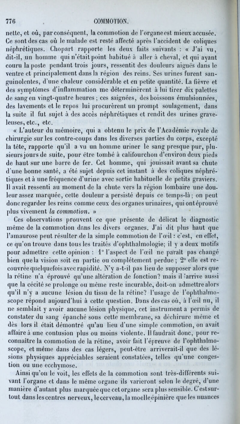 netlc, et ou, par consequent, la commotion de I'organecst mieiix accusee. Ce sontdes cas ou le malade est reste affecte apres Taccident de coliques nephretiques. Chopart rapporte les deux faits suivants : « J'ai vu, dit-il, un homme qui n'etait point habitue n aller a cheval, et qui ayant couru la poste pendant trois jours, ressentit des douleurs aigues dans le ventre et principalement dans la region des reins. Ses urines furent san- guinolcntes, d'une clialeur considerable et en petite quantite. La fievre et des symptomes d'inflammation me determinercnt a lui tirer dix palettes de sang en vingt-quatre heures ; ces saignees, desboissons emulsionnees, des lavements et le repos lui procurerent un prompt soulagement, dans la suite il fut sujet a des acces nephretiques et rendit des urines grave- leuses, etc., etc. « L'auteur du memoire, qui a obtenu le prix de I'Academie royale de chirurgie sur les contre-coups dans les divcrses parties du corps, excepte la tete, rapporte qu'il a vu un homme uriner le sang presque pur, plu- sieurs jours de suite, pour etre tombe a califourchon d'environ deux pieds de haut sur une barre de fer. Get homme, qui jouissait avant sa chute d une bonne sante, a ete sujet depuis cet instant a des coliques nephre- tiques eta une frequence d'urine avec sortie habituelle de petits graviers. II avait ressenti au moment de la chute vers la region lombaire une dou- leurassez marquee, cette douleur a persiste depuis ce temps-la; on pent doncregarder les reins comme ceux des organes urinaires, qui onteprouve plus vivement la commotion. » Ces observations prouvent ce que presente de delicat le diagnostic meme de la commotion dans les divers organes. J'ai dit plus haut que I'amaurose pent resulter de la simple commotion de Toeil: c'est, en effet, ce qu'on trouve dans tons les traites d'ophthalmologie; il y a deux motifs pour admettre cette opinion : 1° I'aspect de I'oeil ne parait pas change bien que la vision soit en partie ou completement perdue ; 2° elle est re- couvreequelquefoisavecrapidite. N'y a-t-il pas lieu de supposer alors que la retine n'a eprouve qu'une alteration de fonction? mais il 'arrive aussi que la cecite se prolonge ou meme reste incurable, doit-on admettre alors qu'il n'y a aucune lesion du tissu de la retine? I'usage de I'ophthahno- scope repond aujourd'hui a cette question. Dans des cas ou, a I'oeil nu, il ne semblait y avoir aucune lesion physique, cet instrument a permis de constater du sang epanche sous cette membrane, sa dechirurc meme et des lors il etait demontre qu'au lieu d'une simple commotion, on avait affaire a une contusion plus ou moins violente. II faudrait done, pour re- connaitre la commotion de la retine, avoir fait I'epreuve de I'ophthalmo- scope, et meme dans des cas legers, peut-etre arriverait-il que des le- sions physiques appreciables seraient constatees, telles qu'une conges- tion ou une ecchymose. Ainsi qu'on le voit, les effets de la commotion sont tres-diffcrents sui- vant I'organe et dans le meme organe ils varieront selon le degre, d'une maniere d'autant plus marquee que cet organe sera plus sensible. C'estsur- tout dans les centres nerveux, lecerveau,lamoelle epiniere que les nuances