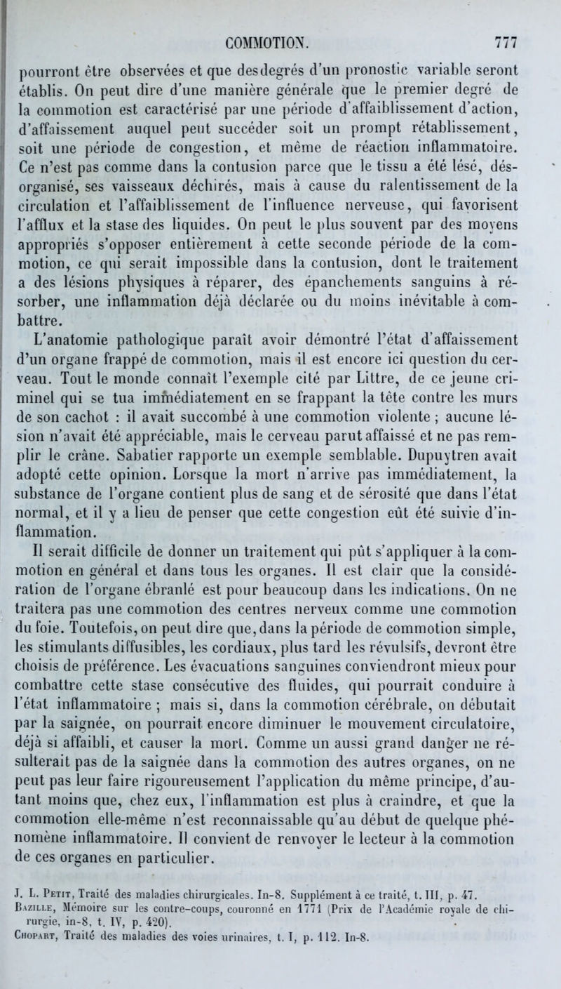 poiirront etre observees et que desdegres d'un pronostic variable seront etablis. On peut dire d'line maniere generale que le premier degre de la commotion est caracterise par une periode d'affaiblissement d'action, d'affaissement auquel peut succeder soit un prompt retablissement, soit une periode de congestion, et meme de reaction inflammatoire. Ce n'est pas comme dans la contusion parce que le tissu a ele lese, des- organise, ses vaisseaux decbires, mais a cause du ralentissement de la circulation et Taffaiblissement de I'influence nerveuse, qui favorisent I'afflux et la stase des liquides. On peut le })lus souvent par des moyens appropries s'opposer entierement a cette seconde periode de la com- motion, ce qui serait impossible dans la contusion, dont le traitement a des lesions pbysiques a reparer, des epancbements sanguins a re- sorber, une inflammation deja declaree ou du moins inevitable a com- battre. L'anatomie patbologique parait avoir demontre I'etat d'affaissement d'un organe frappe de commotion, mais il est encore ici question du cer- veau. Tout le monde connait I'exemple cite par Littre, de ce jeune cri- minel qui se tua immediatemeut en se frappant la tete contre Ics murs de son cacbot : il avait succombe a une commotion violente ; aucune le- sion n'avait ete appreciable, mais le cerveau parut affaisse et ne pas rem- plir le crane. Sabatier rapporte un exemple semblable. Dupuytren avait adopte cette opinion. Lorsque la mort n'arrive pas immediatemeut, la substance de I'organe contient plus de sang et de serosite que dans I'etat normal, et il y a lieu de penser que cette congestion eiit ete suivie d'in- flammation. II serait difficile de donner un traitement qui put s'appliquer a la com- motion en general et dans tons les organes. II est clair que la conside- ration de I'organe ebranle est pour beaucoup dans les indications. On ne traitera pas une commotion des centres nerveux comme une commotion dufoie. Toutefois,on peut dire que, dans la periode de commotion simple, les stimulants diffusibles, les cordiaux, plus tard les revulsifs, devront etre cboisis de preference. Les evacuations sanguines conviendront mieux pour combattre cette stase consecutive des fluides, qui pourrait conduire a I'etat inflamm.atoire ; mais si, dans la commotion cerebrale, on debutait par la saignee, on pourrait encore diminuer le mouvement circulatoire, deja si affaibli, et causer la mort. Comme un aussi grand danger ne re- sulterait pas de la saignee dans la commotion des autres organes, on ne peut pas leur faire rigoureusement I'application du meme principe, d'au- tant moins que, cliez eux, I'inflammation est plus a craindre, et que la commotion elle-meme n'est reconnaissable qu'au debut de quelque pbe- nomene inflammatoire. II convient de renvoyer le lecteur a la commotion de ces organes en particulier. J. L. Petit, Traite des maladies chirurgicales. In-8, Supplement a ce traite, t. Ill, p. 47. Bazille, Memoire siir les contre-coiips, couronne en 1771 ^Prix de TAcademio royale de clii- rnrgie, in-8, t. lY, p. 420). Chopart, Traite des maladies des voies urinaires, t. I, p. 112. In-8.