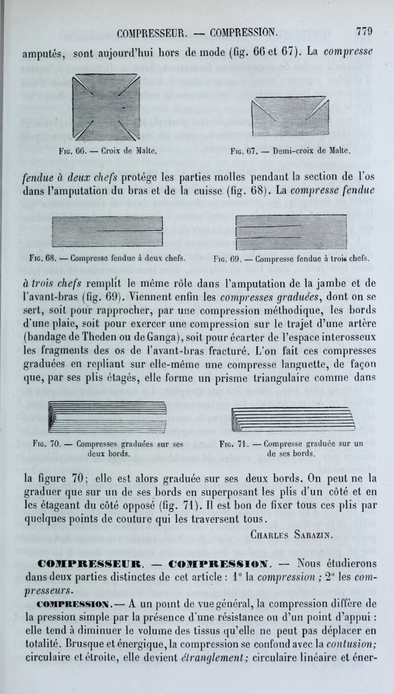 ampules, sont aujourd'hui hors de mode (fig. 66 et 67). La compresse fendue a deux chefs protege les parties molles pendant la section de I'os dans I'amputation du bras et de la cuisse (fig. 68). La compresse [endue Fig. 68. — Compresse fendue a deux chefs. Fig. 69, — Compresse fendue a trois chefs. a trois chefs remplit le meme role dans Tamputation de la jambe et de I'avant-bras (fig. 69). Viennent enfin les compresses graduees^ dont on se sert, soit pour rapprocher, par une compression methodique, les bords d'une plaie, soit pour exercer une compression sur le trajet d'une artere (bandage de Theden ou de Ganga), soit pour ecarter de I'espace interosseux les fragments des os de I'avant-bras fracture. L'on fait ces compresses graduees en repliant sur elle-meme une compresse languette, de fagon que, par ses plis etages, elle forme un prisme triangulaire comme dans Fig. 70. — Compresses graduees sur ses deux bords. Fig. 71. —Compresse graduee sur un de ses bords. la figure 70; elle est alors graduee sur ses deux bords. On pent ne la graduer que sur un de ses bords en superposant les plis d'un cote et en les etageant du cote oppose (fig. 71). II est bon de fixer tons ces plis par quelques points de couture qui les traversent tons. Ch.\rles Sarazin. CO]?£PREl^SEUR. — COlflPRE^SIOlV. — Nous etudierons dans deux parties distinctes de cet article : IMa compression ; 2 les com- presseiirs. COMPRESSION.— A un pomt de vue general, la compression differe de la pression simple par la presence d une resistance ou d'un point d'appui: elle tend a diminuer le volume des tissus qu'elle ne pent pas deplacer en totalite. Brusque et energique, la compression se confond avec la contusion; circulaire etetroite, elle devient elranglement; clrculaire lineaire et ener-