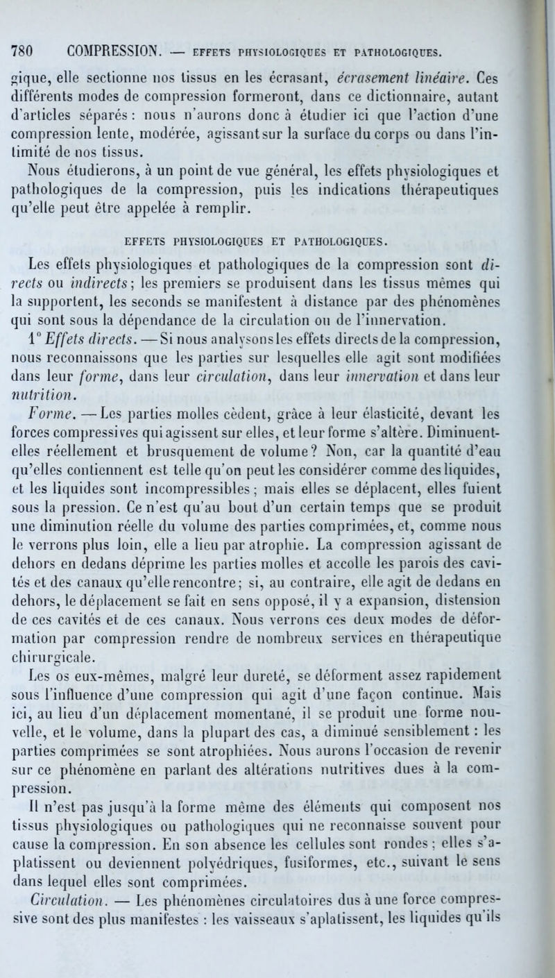 ^iqiie, elle sectionne iios lissus en les ecrasant, ecrasement linea'ive. Ces differents modes de compression formeront, dans ce dictionnaire, autant d'arlicles separes: nous n'aurons done a etudier ici que Paction d'une compression lente, moderee, agissantsur la surface du corps ou dans I'in- limite de nos tissus. Nous etudierons, a un point de vue general, les effets physiologiques et pathologiques de la compression, puis les indications therapeutiques qu'elle pent etre appelee a remplir. EFFETS PHYSIOLOGIQUES ET PATHOLOGIQUES. Les effels physiologiques et pathologiques de la compression sont di- rects OU incUrects; les premiers se produisent dans les tissus memes qui la supportent, les seconds se manifestent a distance par des phenomenes qui sont sous la dependance de la circulation ou de Tinnervation. V Effets directs. —Si nous analysonsles effets directs de la compression, nous reconnaissons que les parties sur lesquelles elle agit sont modifiees dans leur forme, dans leur circulation, dans leur innervation et dans leur 7iutrition. Forme. —Les parties modes cedent, grace a leur elasticite, devant les forces compressives qui agissent sur elles, et leur forme s'altere. Diminuent- elles reellement et brusquement de volume? Non, car la quantite d'eau qu'elles contiennent est telle qu'on peutles considerer comme des liquides, et les liquides sont incompressibles; mais elles se deplacent, elles fuient sous la pression. Ce n'est qu'au bout d'un certain temps que se produit une diminution reelle du volume des parties comprimees, et, comme nous le verrons plus loin, elle a lieu par atrophic. La compression agissant de dehors en dedans deprime les parties moUes et accoUe les parois des cavi- tes et des canaux qu'elle rencontre; si, au contraire, elle agit de dedans en dehors, le deplacement se fait en sens oppose, il y a expansion, distension de ces cavites et de ces canaux. Nous verrons ces deux modes de defor- mation par compression rendre de nombreux services en therapeutique chiiurgicale. Les OS eux-memes, malgre leur durete, se deforment assez rapidement sous I'influence d'une compression qui agit d'une facon continue. Mais ici, au lieu d'un deplacement momentane, il se produit une forme nou- velle, et le volume, dans la plupartdes cas, a diminue sensiblement : les parties comprimees se sont atrophiees. Nous aurons I'occasion de revenir sur ce phenomene en parlant des alterations nutritives dues a la com- pression. II n'est pas jusqu'a la forme meme des elements qui composent nos tissus physiologiques ou pathologiques qui ne reconnaisse souvent pour cause la compression. En son absence les cellules sont rondes ; elles s'a- platissent ou deviennent polyedriques, fusiformes, etc., suivant le sens dans lequel elles sont comprimees. Circulation. — Les phenomenes circulatoires dus a une force compres- sive sont des plus manifestes : les vaisseaux s'aplalissent, les liquides qu'ils