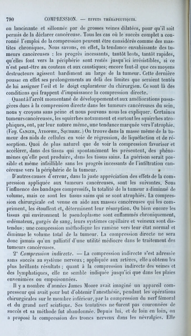 oil lancinante et sillonnee par de grosses veines dilatees, pour qu'il soit permis de la declarer cancereiise. Tons les cas ou le succes complet a cou- ronne Temploi de la compression peuvent etre consideres comme des mas- tites chroniques. Nous savons, en effet, la tendance envabissante des tu- meurs cancereuses : les progres incessants, tantot leiits, tantot rapides, qu'elles font vers la peripheric sont resles jusqu'ici irresistibles, si ce n'est peut-etre au couteau et aux caustiques; encore faut-il que cesmoyens destructeurs agissent bardiment au large de la tumeur. Cette derniere pousse en effet ses prolongements au dela des limites que seraient tentes de lui assigner Toeil et le doigt explorateur du chirurgien. Ce sont la des conditions qui frappent d'impuissance la compression directe. Quantal'arret momentane de developpementetaux ameliorations passa- geres dues a la compression directe dans les tumeurs cancereuses du sein, nous y croyons sans peine et nous pou\ons nous les expliquer. Certaines tumeurs cancereuses, les squirrbes notamment et surtoutles squirrlies atro- phiques, ont, par leur nature meme, une tendance marquee vers Tatropbie. [Voy. Cakcer, Atrophie, Squirrhe. ) On trouve dons la masse meme de la tu- meur des nids de cellules en voie de regression, de liquefaction et de re- sorption. Quoi de plus naturel que de voir la compression favoriser et accelerer, dans des tissus qui spontanement les presentent, des pbeno- menes qu'elle pent produire, dans les tissus sains. La guerison serait pos- sible et meme infaillible sans les progres incessants de l infiltration can- cereuse vers la peripberie de la tumeur. * D'autres causes d'erreur, dans la juste appreciation des effetsde la com- pression appliquee aux tumeurs cancereuses, sont les suivantes. Sous I'influence des bandages compressifs, la totalite de la tumeur adiminue de volume, mais ce sont les tissus sains qui se sont atropbies. La compres- sion cbirurgicale est venue en aide aux masses cancereuses qui les com- priment, les etouffent et, determinent leur resorption. Ou bien encore les tissus qui environnent le pseudoplasme sont enflammes cbroniquement, oedemateux, gorges de sang, leurs systemes capillaire et veineux sont dis- tendus; une compression metbodique les ramene vers leur etat normal et diminue le volume total de la tumeur. La compression directe ne sera done jamais qu'un palliatif d'une utilite mediocre dans le traitement des tumeurs cancereuses. 2 Compression indirecte. — La compression indirecte s'est adressee sans succes au systeme nerveux; appUquee aux arteres, elle a obtenu Irs plus brillants resultats ; quant a la compression indirecte des veines et des lympbatiques, elle ne semble indiquee jusqu'ici que dans les plaies envenimees ou empoisonnees. II y a nombre d'annees James Moore avait imagine un appareil com- presseur qui avait pour but d'obtenir I'anestbesie, pendant les operations cbirurgicales sur le membre infericur, par la compression du nerf femoral et du grand nerf sciatique. Ses tentatives ne furent pas couronnees de succes et sa metbode fut abandonnee. Depuis lui, et de loin en loin, on a propose la compression des troncs nerveux dans les nevralgies. Elle