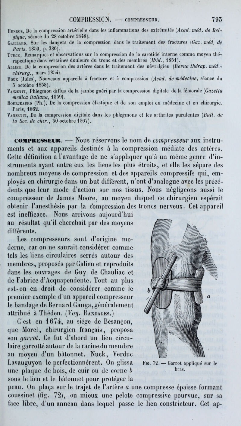 Renroz, De la compression arterielle dans les inflammations des extremites [Acad. m^d. de Bel^ gique, seance du 28 octobre 1848). Gaillard, Sur les dangers de la compression dans le traitement des fractures [Gaz. mdd. de P«m, 1850, p.286). TuR.cK, Remarques et observations sur la compression de la carotide interne comme moyen the- rapeutique dans certaines douleurs du trone et des membres [Ibid., 1851). Allier, De la compression des arleres dans le traitement des nevralgies [Revue tMrap. m4d.^ chirurg., mars 1854). Roux (Jules), Nouveaux appareils a fracture et a compression [Acad, de mddecine, seance du 5 octobre 1858). Vanzetti, Phlegmon diffus de la jambe gueri par la compression digitale de la femorale [Gazetta niedica italiana, 1859). Bourjeaurd (Ph.), De la compression elastique et de son emploi en medecine et en chirurgie. Paris, 186'2. Vanzetti, De la compression digitale dans les phlegmons et les arthrites purulentes [Bull, de la Soc. de chir., 50 octobre 1867). COMPRESSECR. — Nous reservons le nom de compresseur aux instru- ments et aux appareils destines a la compression mediate des arleres. Cette definition a I'avantage de ne s'appliquer qu'a un meme genre d'in- struments ayant entre eux les liens les plus etroits, et elle les separe des nombreux moyens de compression et des appareils compressifs qui, em- ployes en chirurgie dans un but different, n'ont d'analogue avec les prece- dents que leur mode d'action sur nos tissus. Nous negligeons aussi le compresseur de James Moore, au moyen duquel ce chirurgien esperait obtenir I'anesthesie par la compression des troncs nerveux. Get appareil est inefficace. Nous arrivons aujourd'hui au resultat qu'il chercbait par des moyens differents. Les compresseurs sont d'origine mo- derne, car on ne saurait considerer comme tels les liens circulaires serres autour des membres, proposes p^arGalien et reproduits dans les ouvrages de Guy de Chauliac et de Fabrice d'Acquapendenle. Tout au plus est-on en droit de considerer comme le premier exemple d'un appareil compresseur le bandage de Bernard Ganga, generalement attribue a Theden. {Voy. Bandages.) C'est en 4674, au siege de Besangon, que Morel, chirurgien frangais, proposa son garrot. Ce fut d'abord un lien circu- laire garrotte autour de la racinedu membre au moyen d'un batonnet. Nuck, Verduc Lavauguyon le perfectionnerent. On glissa une plaque de bois, de cuir ou de corne b sous le lien et le batonnet pour proteger la peau. On plaga sur le trajet de I'artere a une compresse epaisse formant coussinet (fig. 72), ou mieux une pelote compressive pourvue, sur sa face libre, d'un anneau dans lequel passe le lien constricteur. Get ap- FiG. 72. — Garrot applique sur le bras.