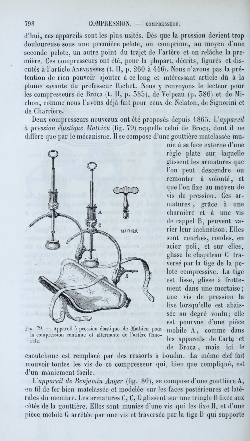 d'hui, ces appareils sont les plus usites. Des que la pression devient trop douloureuse sous une premiere pelote, on comprime, au moyen d'une seconde pelote, un autre point du trajet de I'artere et on relache la pre- miere. Ces compresseurs ont ete, pour la pluparl, decrits, figures et dis- cutes a I'article Aaevrysmes (t. II, p. 260 a 446). Nous n'avons pas la pre- tention de rien pouvoir ajouler a ce long et interessant article du a la plume savante du professeur Richet. Nous y renvoyons le lecteur pour les compresseurs de Broca (t. 11, p. 585), de Yelpeau (p. 586) et de Mi- chon, comme nous I'avons deja fait pour ceux de Nelaton, de Signorini et de Cliarriere. Deux compresseurs nouveaux ont ete proposes depuis 1865. Vappareil a pression elastiqtie Mathieu (fig. 79) rappellc celui de Broca, dont il ne differe que par le mecanisme. 11 se compose d'une gouttiere matelassee mu- nie a sa face externe d'une regie plate sur laquelle glissent les armatures que Ton peut descendre ou remonter a volonte, et que Ton fixe au moyen de vis de pression. Ces ar- matures grace une charniere et a une vis de rappel B, peuvent va- rier leur inclinaison. Elles sont courbes, rondes, en acier poli, et sur elles, glisse le chapiteau C tra- verse par la tige de la pe- lote compressive. La tige est lisse, glisse a frotte- ment dans une mortaise ; une vis de pression la fixe lorsqu'elle est abais- see au degre voulu; elle est pourvue d'une piece mobile A, comme dans les appareils de CartQ et de Broca, mais ici le caoutchouc est remplace par des ressorts a boudin. La meme clef fait mouvoir toutes les vis de ce compresseur qui, bien que complique, est d'un maniement facile. Lappareil de Benjamin Anger (fig. 80), se compose d'une gouttiere A, en fil de fer bien matelassee et modelee sur les faces postericures et lale- rales du membre. Les armatures C^ C, G glissent sur une tringlc B fixee aux cotes de la gouttiere. Elles sont munies d'une vis qui les fixe II, et d'une piece mobile G arrctee par une vis et traversee par la tige D qui supporte Fig. 70. — Appareil a pression elaslique de Mathieu pour la compression continue et alternante de I'artere femo- ra le.