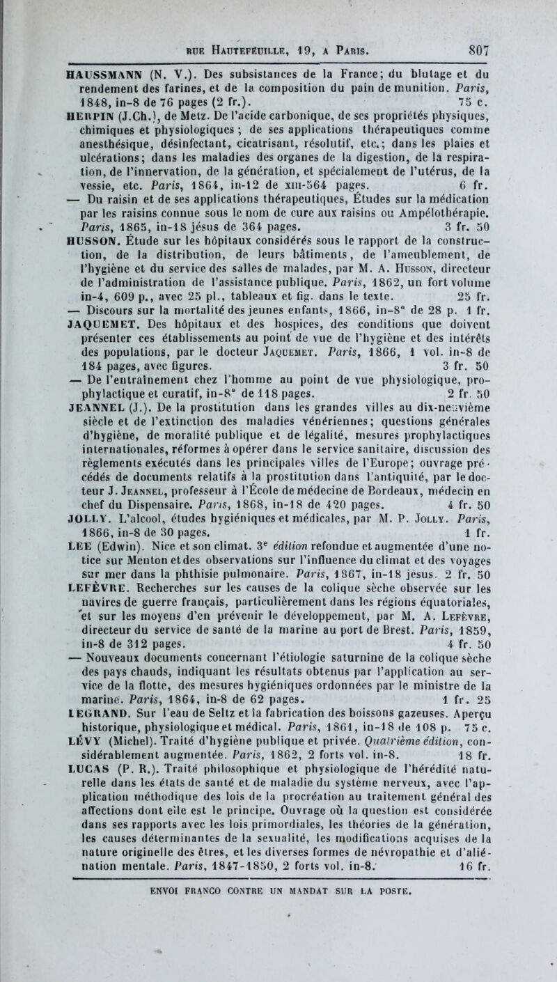 HAUSSMAKN (N. v.). Des subsistances de la France; du blulage et du rendement des farines, et de la composition du pain de munition. Paris, 4 848, in-8 de 76 pages (2 fr.). 75 c. HEUPIN (J.Ch.), de Metz. De I'acide carbonique, de ses propriet^s physiques, cbimiques et physiologiques ; de ses applications th^rapeuliques comme anesth^sique, desinfectant, cicatrisant, rdsolutif, etc.; dans les plaies et ulcerations; dans les maladies des organes de la digestion, de la respira- tion, de I'innervation, de la generation, et sp^cialement de Tut^rus, de la \essie, etc. Paris, 1864, in-l2 de xiii-564 pages, 6 fr. — Du raisin et de ses applications th^rapeutiques, Etudes sur la medication par les raisins connue sous le nom de cure aux raisins ou Ampelotherapie. Paris, 1865, in-18 jesus de 364 pages. 3 fr. 50 HUSSON. Etude sur les bopiiaux consideres sous le rapport de la construc- tion, de la distribution, de leurs bfltimenls, de I'ameublement, de I'hygiene et du service des sallesde malades, par M. A. Husson, directeur de radministralion de I'assistance publique. Paris, 1862, un fort volume in-4, 609 p., avec 25 pi., tableaux et fig. dans le texte. 25 fr. — Discours sur la mortality des jeunes enfants, 1866, in-8 de 28 p. 1 fr. JAQUEMET. Des h6pitaux et des hospices, des conditions que doivent presenter ces etablissements au point de vue de Thygiene et des inter^ts des populations, par le docleur Jaquemet. Paris, 1866, 1 vol. in-S de 184 pages, avec figures. 3 fr. 50 — De Tentratnement chez Thomme au point de vue physiologique, pro- phylactique et curatif, in-S de 118 pages. 2 fr. 50 JEANIVEL (J.). De la prostitution dans les grandes villes au dix-nei:vieme siecle et de I'extinclion des maladies v^n^riennes; questions generates d'hygiene, de moraliie publique et de legalile, mesures prophylactiques inlernalionales, r^formes a operer dans le service sanitaire, discussion des reglemcnts executes dans les principales villes de I'Europe; ouvrage pre- cedes de documents relatifs a la prostitution dans I'antiquiie, par ledoc- teur J. Jeannel, professeur a I'Ecole demedecine de Bordeaux, medecin en chef du Dispensaire, Pans, 1868, in-18 de 420 pages. 4 fr. 50 JOLLY. L'alcool, etudes hygieniques et m^dicales, par JVI. P. Jolly. Paris, 1866, in-8 de 30 pages. 1 fr. LEE (Edwin). Nice et son climat. 3^ e'diaon refondue et augmentee d'une no- tice sur Meuton etdes observations sur I'influence du climat et des voyages sur raer dans la phthisic pulmonaire. Paris, 1867, in-18 jesus. 2 fr. 50 LEFEVUE. Recherches sur les causes de la colique seche observee sur les navires de guerre fran^ais, particulierement dans les regions equatoriales, 'et sur les moyens d'en pr^venir le developpement, par M. A. Lefevre, directeur du service de sante de la marine au port de Brest. Paris, 1859, in-8 de 312 pages. 4 fr. 50 — Nouveaux documents concernant I'^tiologie saturnine de la colique seche des pays chauds, indiquant les resultats obtenus par I'application au ser- vice de la flotte, des mesures hygieniques ordonnees par le ministre de la marine. Paris, 1864, in-8 de 62 pages. 1 fr. 25 lEGRAND. Sur I'eau de Seltz et ia fabrication des boissons gazeuses. Aper^u historique, physiologique et medical. Paris, 1861, in-18 de 108 p. 75 c. LEVY (Michel). Traite d'hygiene publique et priv^e. Qualrieme e'dilion, con- siddrablement augmenlee. Paris, 1862, 2 forts vol. in-8. 18 fr. LUCAS (P. R.). Traite philosophique et physiologique de Theredite natu- relle dans les eials dc sante et de maladie du sysleme nerveux, avec Tap- plication meihodique des lois de la procreation au trailement general des affections dont eile est le principe. Ouvrage ou la question est consideree dans ses rapports avec les lois primordiales, les theories de la generation, les causes delerrninanles de la sexualiie, les modifications acquises de la nature originelle des eires, et les diverses formes de nevropathie et d'alie- nation mentale. Paris, 1847-1850, 2 forts vol. in-8. 16 fr.