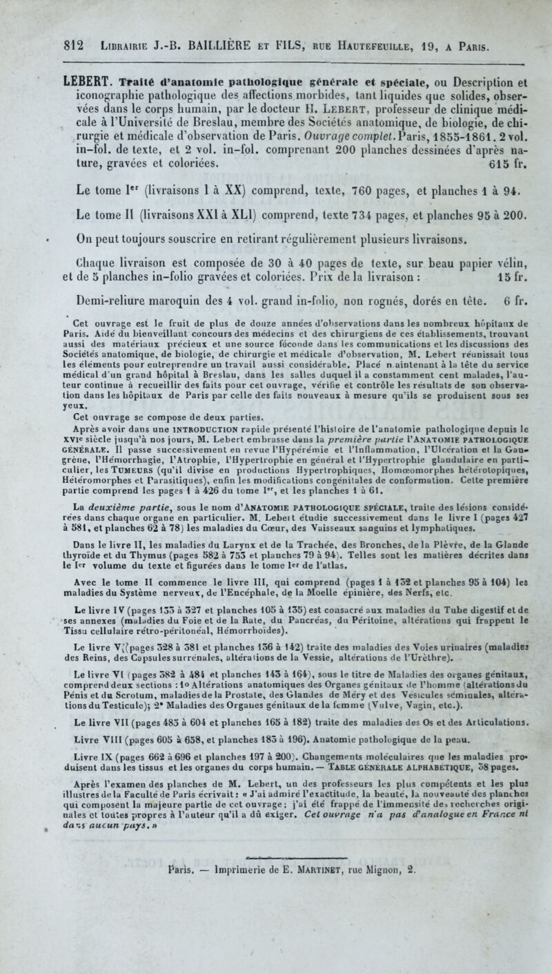 LEBER!. Traite d'anatomle patbologlque g^'n^rale et sp^ciale, ou Description et icoiiograplue pathologique des affeclions morbides, tanl liquides que solides, obser- vees dans le corps humain, par le docteur K. Lebert, professeur de clinique raedi- cale a rUniversile de Breslau, membre des Societes anatomique, de biologie, de cbi- rurgie et medicale d'observation de Paris. Ouurar/ecompiet. Paris, 1855-1861. 2 vol. in-fol. de lexte, et 2 vol. in-fol. comprenant 200 plancbes dessinees d'apres na- ture, gravees et coloriees. 615 fr. Le tome 1'' (livraisons 1 a XX) comprend, texte, 760 pages, et planches 1 a 94. Le tome 11 (livraisons XXI a XLl) comprend, texte 734 pages, et plancbes 95 a 200. On pent toujours souscrire en retirant regulierement plusieurs livraisons. Chaque livraison est composee de 30 a 40 pages de iexte, sur beau papier velin, et de 5 plancbes in-folio gravees et coloriees. Prix de la livraison : 15 fr. Demi-reliure maroquin des 4 vol. grand in-folio, non rogues, dores en tete. 6 fr. Get ouvrage est le fruit de plus de douze annees d'ol)servalions dans les nombreui hopilaiix de Paris. Aide du bienveillant concours des medecins et des chirurgiens de cos elablissemeDls, trouvaot aussi des mate'riaiix precieux et une source feconde dans les communications el les discussions des Societes anatomique, de biologie, de chirurgie et medicale d'observation, M. Lebert reunissait lous les elements pour eutreprendre un travail aussi considerable. Place n aintenant a la tete du service medical d un grand hopital a Breslau, dans les salles duquel il a constamment cent mulades, I'au- teur continue a recueillir des faits pour cet ouvrage, verilie et controle les resuUats de son observa- tion dans les bopitaux de Paris par celle des fails nouveaux a mesure qu'ils se produisent sous ses yeux. Cet ouvrage se compose de deux parties. Apres avoir dans une INTRODUCTION rapide presente I'hisloire de I'anatomie palhologiqne depuis Ic XVie siecle jusqu'a nos jours, M. Lebert embrasse dans la premiere purtie TAnatomie pathologique GENERALE. II passe successivement en revue rHype're'mie et I'lndammalion, I'Ulceralion el la GaD> greiie, I'Hemorrhagie, I'Alrophie, I'Hyperlrophie en general et THyperlropbie glandulaire en parli- culier, les TUMEURS (qu'il divise en productions Hypertropbiques, Homoeomorphes heterotopiques, He'teromorphes et Parasitiques), enfin les modifications congenilales de conformation. Celte premiere parlie comprend les pages i a 426 du tome I, et les planches 1 a 61. La deuxieme partie, sous le nom d'ANATOMiE PATHOLOGIQUE SPECIALE, traile des le'sions considd* re'es dans chaque organe en partictilier. M. Lebeit e'tudie successivemeut dans le livre I (pages 427 a 581, et planches 62 a 78) les maladies du Cceur, des Vaisseaux saoguins et lympbaliques. Dans le livre II, les maladies du Larynx el de la Trache'e, des Bronches, de la Plevre, de la Glande thyroide et du Thymus (pages 582 a 753 el planches 79 a 94). Telles sont les malieres de'crites dans le hr volume du texle et figurees dans le tome ler de I'atlas. Avec le tome II commence le livre III, qui comprend (pages! a 152 et planches 95 a 104) let maladies du Systeme nerveux, de I'Ence'phale, de la Moelle epiniere, des Nerfs, elc. Le livre IV (pages 133 a 327 et planches 105 a 135) est consacre aux maladies du Tube digestif etde •ses annexes (maladies du Foie et de la Rale, du Pancre'as, du Peritoine, alte'ratious qui frnppent le Tissu cellulaire re'tro-pe'ritone'al, He'morrhoides). Le livre V/^pages 328 a 581 et planches 156 a 142) traile des maladies des Voies urinaires (maladies des Reins, des Capsules surrenales, altera lions de la Vessie, alterations de I'Urelhre). Le livre VI (pages 582 a 484 et planches 143 a 164), sous le litre de Maladies des oiganes ge'nitaux, comprend deux sections : lo Alte'ralions anatomiques des Organes ge'nitaux tie I'homme (alterations du Penis etdu Scrotum, maladies de la Prostate, des Glandes de Me'ry et des Vesicules semmales, altera» tionsduTesticulc); 2* Maladies des Orgaues ge'nitaux dela femme (Vulve, Vagin, etc.). Le livre VII (pages 485 a 604 et planches 165 a 182) traite des maladies des Os et des Articulations. Livre VIII (pages 605 a 658, el planches 185 a 196). Anatomic pathologique de la peau. Livre IX (pages 662 h 696 et planches 197 a 200}. Changements mole'culaires que les maladies pro* duisent dans les tissus et les organes du corps humain. — Table generale ALPHABETique, 58 pages. Apres Texamen des planches de M. Lebert, un des professeurs les plus ronipelents et les plus illuslres de la Facullede Paris e'crivait: « J'ai admire Texactitude, la beaute, la noiiveaute des plancbes qui composent la majeure partie de cet ouvrage; j'ai ele frappe' de Timmeusite des rechcrches origi- nales ct loutes jtropres a I'auteur qu'il a du exiger. Cet ouvrage n'a pas (Panalogue en France nl dar,s aucun pays.» r. • ~ r I I ■