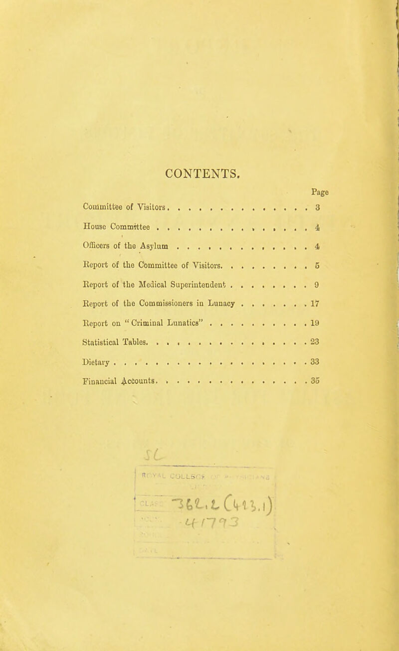 CONTENTS. Page Coinmittee of Visitors 3 House Committee . ■ . » i Officers of the Asylum 4 Report of the Committee of Visitors 5 Report of the Medical Superintendent 9 Report of the Commissioners in Lunacy 17 Report on  Criminal Lunatics 19 Statistical Tables 23 Dietary 33 Financial Recounts. 35 „ i. ' nOYAL COLLSf .-