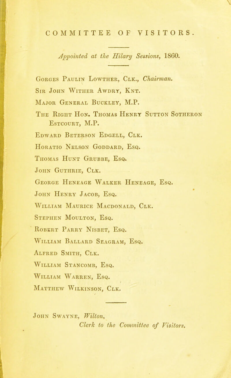 COMMITTEE OF VISITORS. Jppointed at the Hilary Sessions, 1860. Gorges Paulin Lowther, Clk., Chairman. Sir John Wither Awdry, Knt. Major General Buckley, M.P. The Right Hon. Thomas Henry Sutton Sotheron estcourt, m.p. Edward Beterson Edgell, Clk. Horatio Nelson Goddard, Esq. Thomas Hunt Grubbe, Eso. John Guthrie, Clk. George Heneage Walker Heneage, Esq. John Henry Jacob, Esq. William Maurice Macdonald, Clk. Stephen Moulton, Esq. Robert Parry Nisbet, Esq. William Ballard Seagram, Esq. Alfred Smith, Clk. William Stancomb, Esq. William Warren, Esq. Matthew Wilkinson, Clk. John Swayne, Willon, Clerk to the Committee of Visitors,