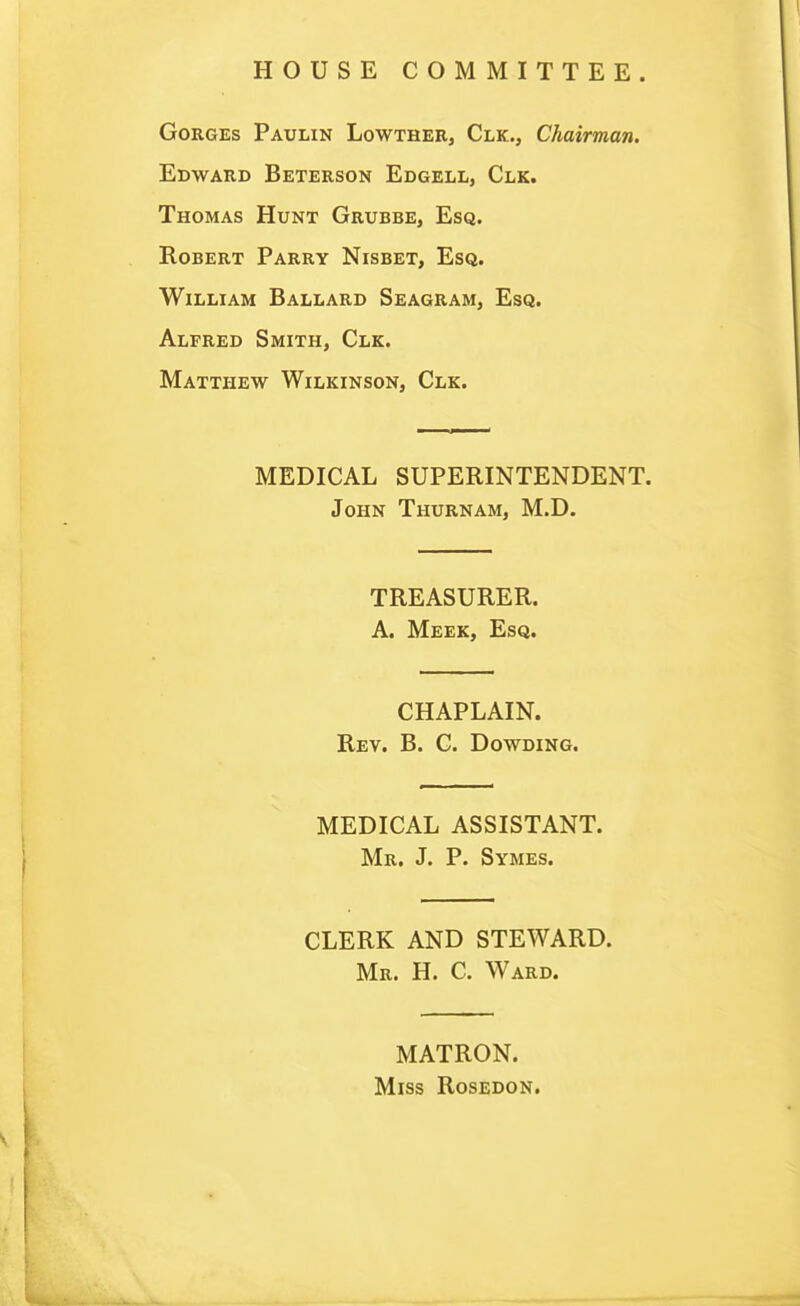 HOUSE COMMITTEE. Gorges Paulin Lowther, Clk., Chairman. Edward Beterson Edgell, Clk. Thomas Hunt Grubbe, Esq. Robert Parry Nisbet, Esq. William Ballard Seagram, Esq. Alfred Smith, Clk. Matthew Wilkinson, Clk. MEDICAL SUPERINTENDENT. John Thurnam, M.D. TREASURER. A. Meek, Esq. CHAPLAIN. Rev. B. C. Dowding. MEDICAL ASSISTANT. Mr. J. P. Symes. CLERK AND STEWARD. Mr. H. C. Ward. MATRON. Miss Rosedon.