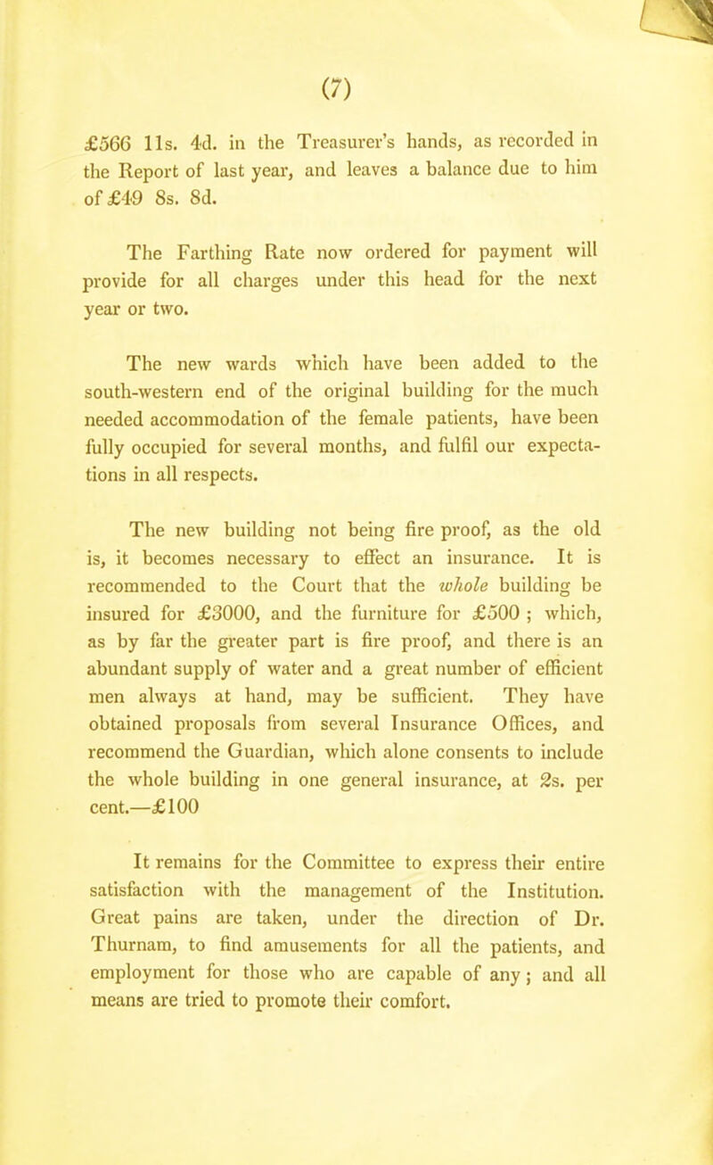 £566 lis. 4d. in the Treasurer's hands, as recorded in the Report of last year, and leaves a balance due to him of £49 8s. Sd. The Farthing Rate now ordered for payment will provide for all charges under tliis head for the next year or two. The new wards which have been added to the south-western end of the original building for the much needed accommodation of the female patients, have been fully occupied for several months, and fulfil our expecta- tions in all respects. The new building not being fire proof, as the old is, it becomes necessary to efiect an insurance. It is recommended to the Court that the whole building be insured for £3000, and the furniture for £500 ; which, as by far the greater part is fire proof, and there is an abundant supply of water and a great number of efficient men always at hand, may be sufficient. They have obtained proposals from several Insurance Offices, and recommend the Guardian, which alone consents to include the whole building in one general insurance, at 2s. per cent.—£100 It remains for the Committee to express their entire satisfaction with the management of the Institution. Great pains are taken, under the direction of Di-. Thurnam, to find amusements for all the patients, and employment for those who are capable of any; and all means are tried to promote their comfort.