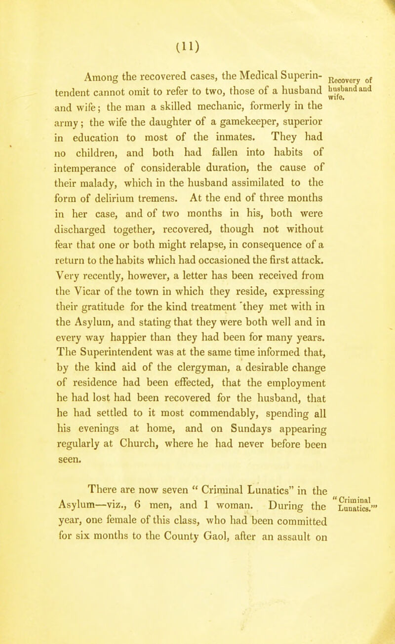 Among the recovered cases, the Medical Superin- j^^^^^^^^ tendent cannot omit to refer to two, those of a husband busbandand and wife; the man a skilled mechanic, formerly in the army; the wife the daughter of a gamekeeper, superior in education to most of the inmates. They had no children, and both had fallen into habits of intemperance of considerable duration, the cause of their malady, which in the husband assimilated to the form of delirium tremens. At the end of three months in her case, and of two months in his, both were discharged together, recovered, though not without fear that one or both might relapse, in consequence of a return to the habits which had occasioned the first attack. Very recently, however, a letter has been received horn the Vicar of the town in which they reside, expressing their gratitude for the kind treatment 'they met with in the Asylum, and stating that they were both well and in every way happier than they had been for many years. The Superintendent was at the same time informed that, by the kind aid of the clergyman, a desirable change of residence had been eflfected, that the employment he had lost had been recovered for the husband, that he had settled to it most commendably, spending all his evenings at home, and on Sundays appearing regularly at Church, where he had never before been seen. There are now seven  Criminal Lunatics in the Asylum—viz., 6 men, and 1 woman. During the Lunaticsl' year, one female of this class, who had been committed for six months to the County Gaol, after an assault on