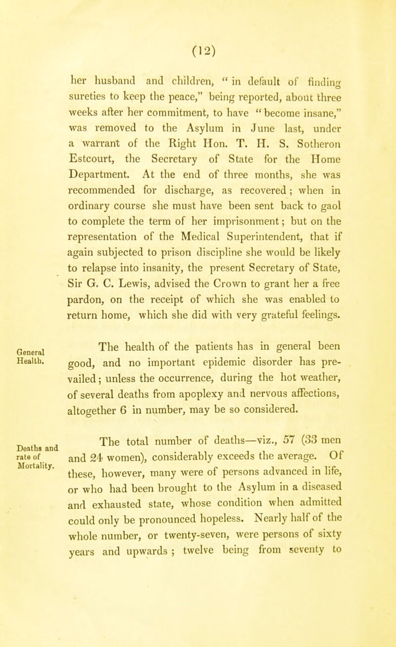 her husband and children,  in default of finding sureties to keep the peace, being reported, about three weeks after her commitment, to have become insane, was removed to the Asylum in June last, under a warrant of the Right Hon. T. H. S. Sotheron Estcourt, the Secretary of State for the Home Department. At the end of three months, she was recommended for discharge, as recovered; when in ordinary course she must have been sent back to gaol to complete the term of her imprisonment; but on the representation of the Medical Superintendent, that if again subjected to prison discipline she would be likely to relapse into insanity, the present Secretary of State, Sir G. C. Lewis, advised the Crown to grant her a free pardon, on the receipt of which she was enabled to return home, which she did with very grateful feelings. General Heallb. Deaths and rate of Mortality. The health of the patients has in general been good, and no important epidemic disorder has pre- vailed ; unless the occurrence, during the hot weather, of several deaths from apoplexy and nervous affections, altogether 6 in number, may be so considered. The total number of deaths—viz., 57 (33 men and 24> women), considerably exceeds the average. Of these, however, many were of persons advanced in life, or who had been brought to the Asylum in a diseased and exhausted state, whose condition when admitted could only be pronounced hopeless. Nearly half of the whole numbei-, or twenty-seven, were persons of sixty years and upwards ; twelve being from seventy to