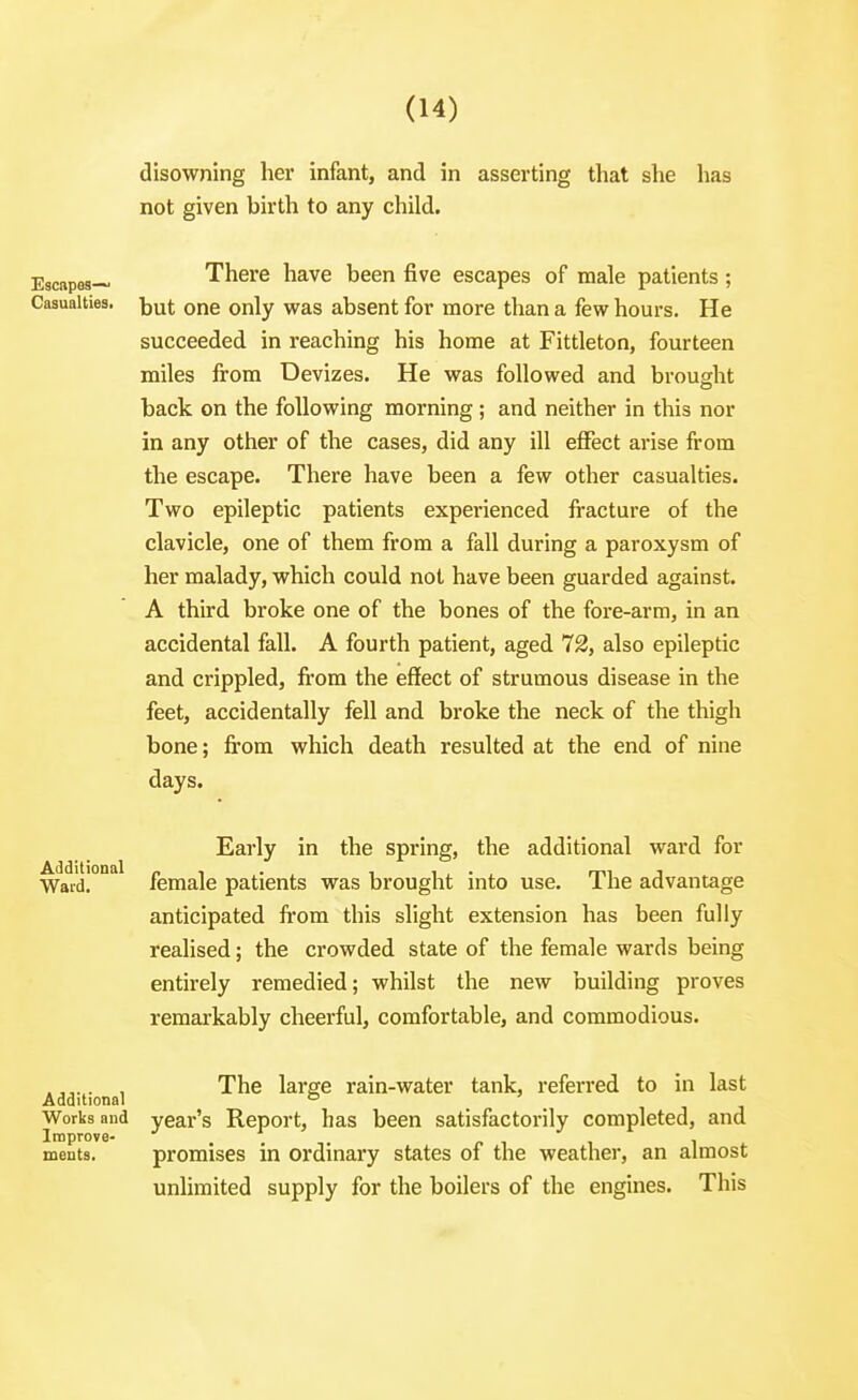 disowning her infant, and in asserting that she has not given birth to any child. Escapes— There have been five escapes of male patients; Casualties, jjuj o^e Only was absent for more than a few hours. He succeeded in reaching his home at Fittleton, fourteen miles from Devizes. He was followed and brought back on the following morning ; and neither in this nor in any other of the cases, did any ill effect arise from the escape. There have been a few other casualties. Two epileptic patients experienced fracture of the clavicle, one of them from a fall during a paroxysm of her malady, which could not have been guarded against. A third broke one of the bones of the fore-arm, in an accidental fall. A fourth patient, aged 72, also epileptic and crippled, from the effect of strumous disease in the feet, accidentally fell and broke the neck of the thigh bone; fi'om which death resulted at the end of nine days. Early in the spring, the additional ward for Ward. female patients was brought into use. The advantage anticipated from this slight extension has been fully realised; the crowded state of the female wards being entirely remedied; whilst the new building proves remarkably cheerful, comfortable, and commodious. . , The large rain-water tank, referred to in last Additional ° Works and year's Report, has been satisfactorily completed, and Improve- p i i i ments. promises in ordinary states of the weather, an almost unlimited supply for the boilers of the engines. This