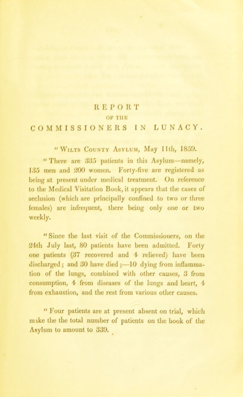 OK TJIK COMMISSIONERS IN LUNACY. Wilts County Asylum, May Iltli, IS.OO.  Tliere are SS!) patients in thh Asylum—namely, men and iiOi) women. Forly-five are registered as Ijeing at present under medical treatment. On reference to the Medical Visitation Book, it appears that the cases of seclusion (which are principally confined to two or three females) are infrequent, there being only one or two weekly.  Since the last visit of the Commissioners, on the ^th July last, 80 patients have been admitted. Forty one patients (37 recovered and 4 relieved) liave been discharged ; and .^O have died ;—10 dying from inllamma- tion of the lungs, combined with other causes, '} from consumption, 4 from diseases of the lungs and heart, 4 from exliaustion, and the rest from various other causes.  Four patients are at present absent on trial, which m ike the the total number of patients on the book of the Asylum to amount to 33i).