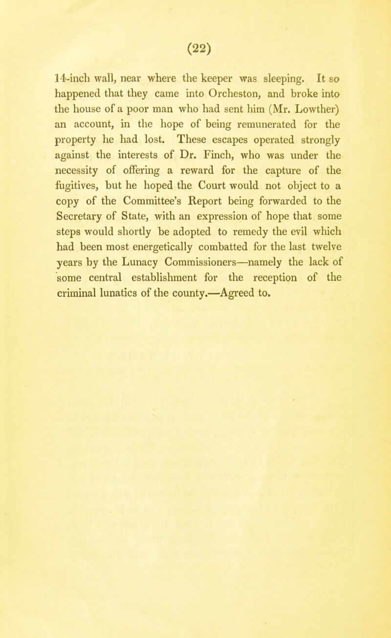 14-inch wall, near where the keeper was sleeping. It so happened that they came into Orcheston, and broke into the house of a poor man who had sent him (Mr. Lowther) an account, in the hope of being remunerated for the property he had lost. These escapes operated strongly against the interests of Dr. Finch, who was under the necessity of offering a reward for the capture of the fugitives, but he hoped the Court would not object to a copy of the Committee's Report being forwarded to the Secretary of State, with an expression of hope that some steps would shortly be adopted to remedy the evil which had been most energetically combatted for the last twelve years by the Lunacy Commissioners—namely the lack of some central establishment for the reception of the criminal lunatics of the county.—Agreed to.