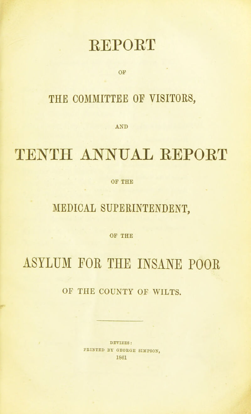 EEPOET OP THE COMMITTEE OF VISITORS, AND TENTH ANNUAL EEPOET OP THE MEDICAL SUPERINTENDENT, OP THE ASYLUM FOR THE INSANE POOR OF THE COUNTV OF WILTS. DEVIZES: PEINTED BY GEOBGE SIMPSOIT, 1861