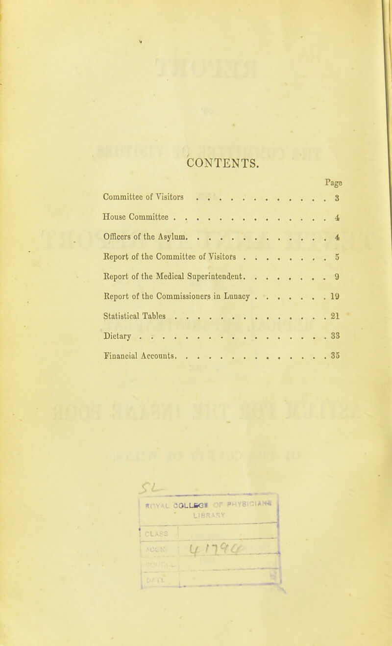 i CONTENTS. Page Committeo of Visitors 3 House Committee 4 Officers of the Asylum 4 Eeport of the Committee of Visitors 5 Report of the Medical Superintendeut 9 Report of the Commissioners in Lunacy 19 Statistical Tables 21 Dietary 33 Financial Accounts 33 I ur.YAL OOLLSQI OF PHY8iQlAN« ! ' LI8RASY