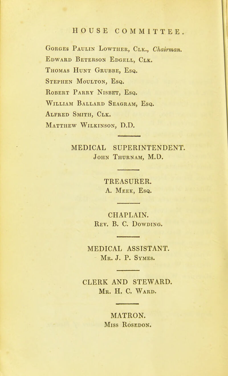 HOUSE COMMITTEE. Gorges Paulin Lowtiier, Clk., Chairman. Edward Beterson Edgell, Clk. Thomas Hunt Grubbe, Esq. Stephen Moulton, Esq. Robert Parry Nisbet, Esq. William Ballard Seagram, Esq. Alfred Smith, Clk. Matthew Wilkinson, D.D. MEDICAL SUPERINTENDENT. John Thurnam, M.D. TREASURER. A. Meek, Esq. CHAPLAIN. Rev. B. C. Dowding. MEDICAL ASSISTANT. Mr. J. P. Symes. CLERK AND STEWARD. Mr. H. C. Ward. MATRON. Miss Rosedon.