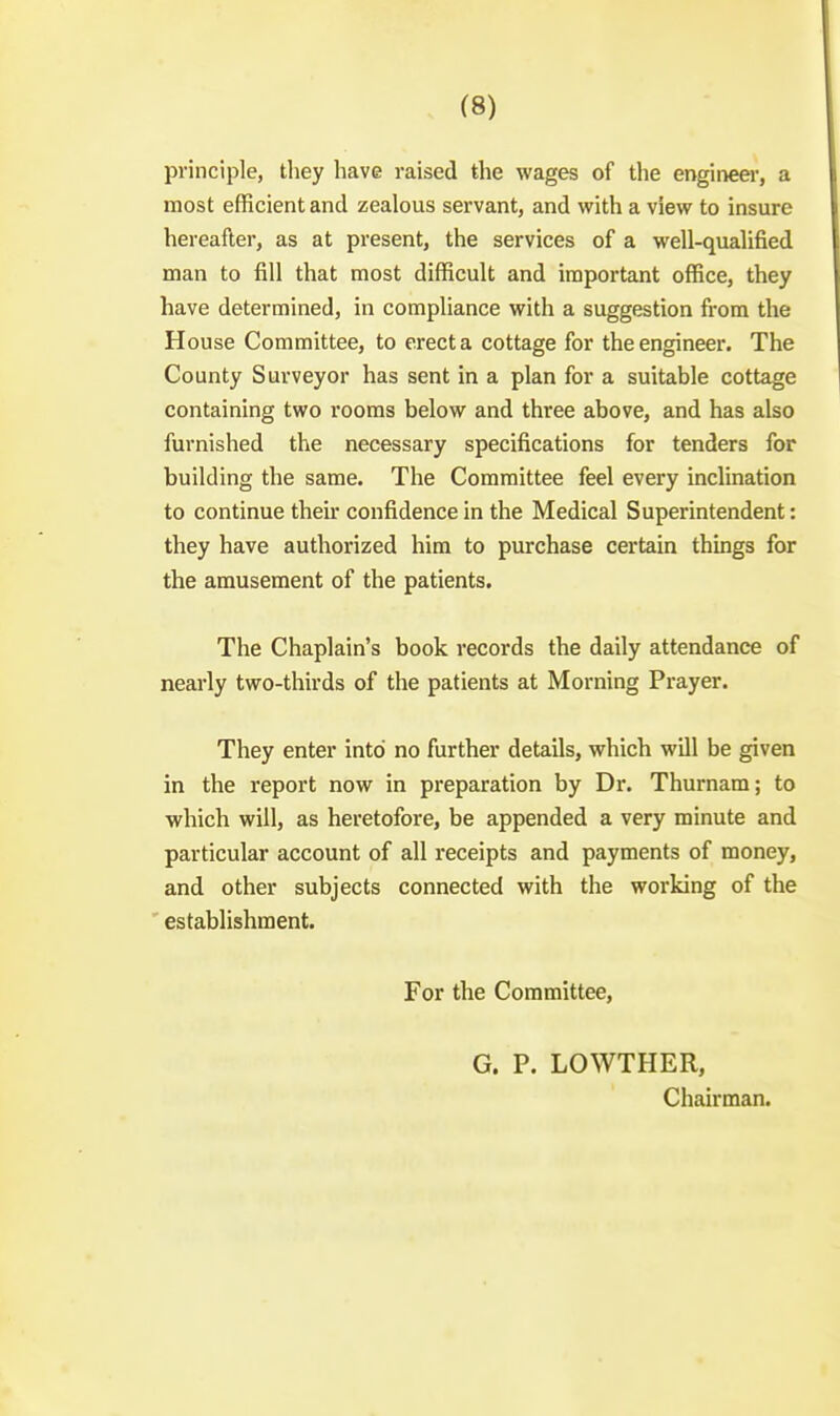 principle, they have raised the wages of the engineer, a most efficient and zealous servant, and with a view to insure hereafter, as at present, the services of a well-qualified man to fill that most difficult and important office, they have determined, in compliance with a suggestion from the House Committee, to erect a cottage for the engineer. The County Surveyor has sent in a plan for a suitable cottage containing two rooms below and three above, and has also furnished the necessary specifications for tenders for building the same. The Committee feel every inclination to continue their confidence in the Medical Superintendent: they have authorized him to purchase certain thmgs for the amusement of the patients. The Chaplain's book records the daily attendance of nearly two-thirds of the patients at Morning Prayer. They enter into no further details, which will be given in the report now in preparation by Dr. Thurnam; to which will, as heretofore, be appended a very minute and particular account of all receipts and payments of money, and other subjects connected with the working of the establishment. For the Committee, G. P. LOWTHER, Chairman.