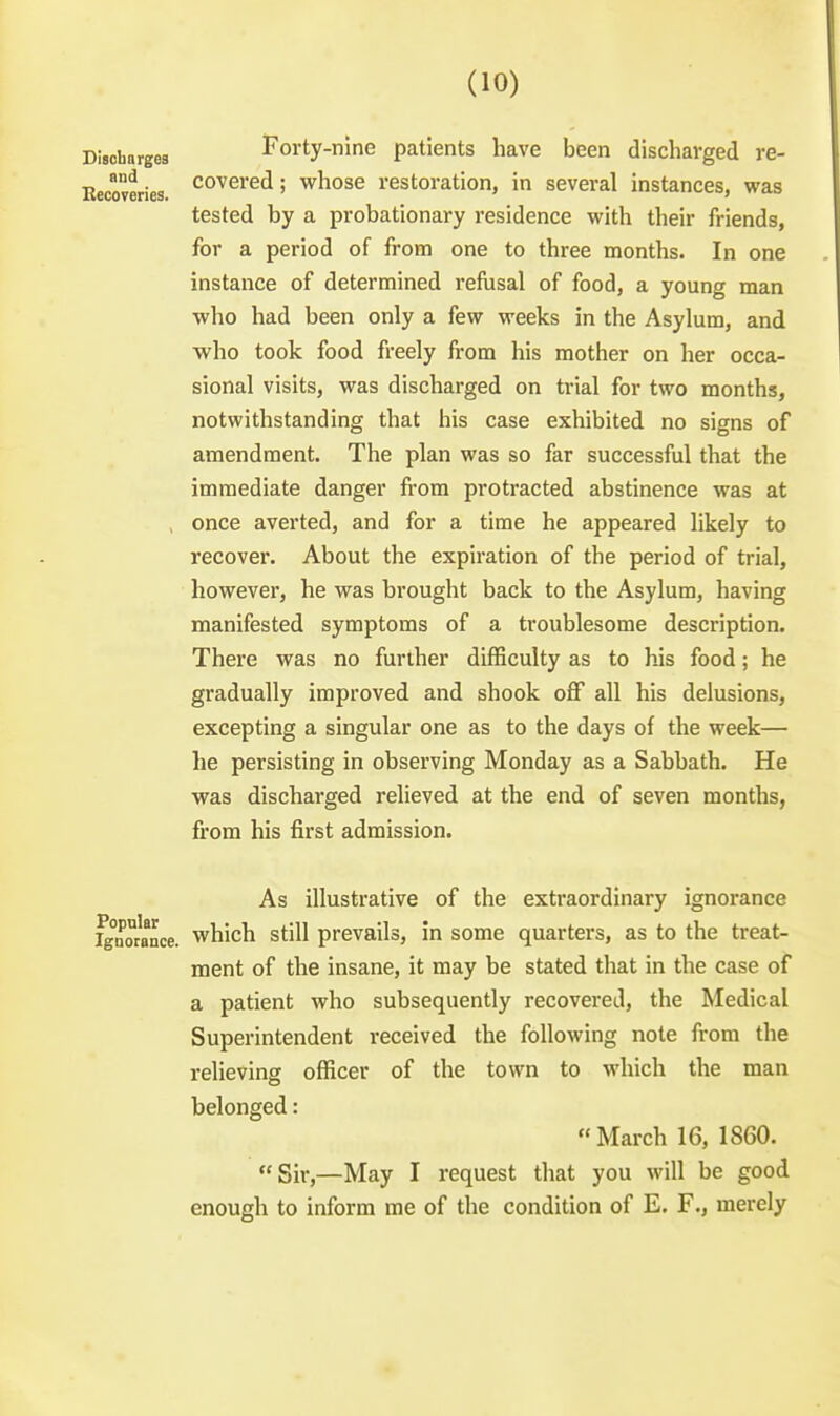 Disohargea Forty-nine patients have been discharged re- Eecoveries. '''^^^i'^^! whose restoration, in several instances, was tested by a probationary residence with their friends, for a period of from one to three months. In one instance of determined refusal of food, a young man who had been only a few weeks in the Asylum, and who took food freely from his mother on her occa- sional visits, was discharged on trial for two months, notwithstanding that his case exhibited no signs of amendment. The plan was so far successful that the immediate danger from protracted abstinence was at , once averted, and for a time he appeared likely to recover. About the expiration of the period of trial, however, he was brought back to the Asylum, having manifested symptoms of a troublesome description. There was no further difficulty as to his food; he gradually improved and shook off all his delusions, excepting a singular one as to the days of the week— he persisting in observing Monday as a Sabbath. He was discharged relieved at the end of seven months, from his fii'st admission. As illustrative of the extraordinary ignorance ^°n°rance. which still prevails, in some quarters, as to the treat- ment of the insane, it may be stated that in the case of a patient who subsequently recovered, the Medical Superintendent received the following note from the relieving officer of the town to which the man belonged: March 16, 1860. Sir,—May I request that you will be good enough to inform me of the condition of E. F., merely